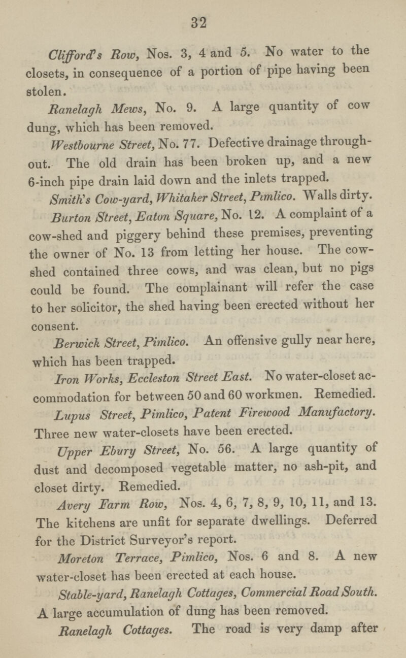 32 Clifford's Row, Nos. 3, 4 and 5. No water to the closets, in consequence of a portion of pipe having been stolen. Ranelagh Mews, No. 9. A large quantity of cow dung, which has been removed. Westbourne Street, No. 77. Defective drainage through out. The old drain has been broken up, and a new 6-inch pipe drain laid down and the inlets trapped. Smith's Cow-yard, Whitaker Street, Pimlico. Walls dirty. Burton Street, Eaton Square, No. 12. A complaint of a cow-shed and piggery behind these premises, preventing the owner of No. 13 from letting her house. The cow shed contained three cows, and was clean, but no pigs could be found. The complainant will refer the case to her solicitor, the shed having been erected without her consent. Berwick Street, Pimlico. An offensive gully near here, which has been trapped. Iron Works, Eccleston Street East. No water-closet ac commodation for between 50 and 60 workmen. Remedied. Lupus Street, Pimlico, Patent Firewood Manufactory. Three new water-closets have been erected. Upper Ebury Street, No. 56. A large quantity of dust and decomposed vegetable matter, no ash-pit, and closet dirty. Remedied. Avery Farm Row, Nos. 4, 6, 7, 8, 9, 10, 11, and 13. The kitchens are unfit for separate dwellings. Deferred for the District Surveyor's report. Moreton Terrace, Pimlico, Nos. 6 and 8. A new water-closet has been erected at each house. Stable-yard, Ranelagh Cottages, Commercial Road South. A large accumulation of dung has been removed. Ranelagh Cottages. The road is very damp after
