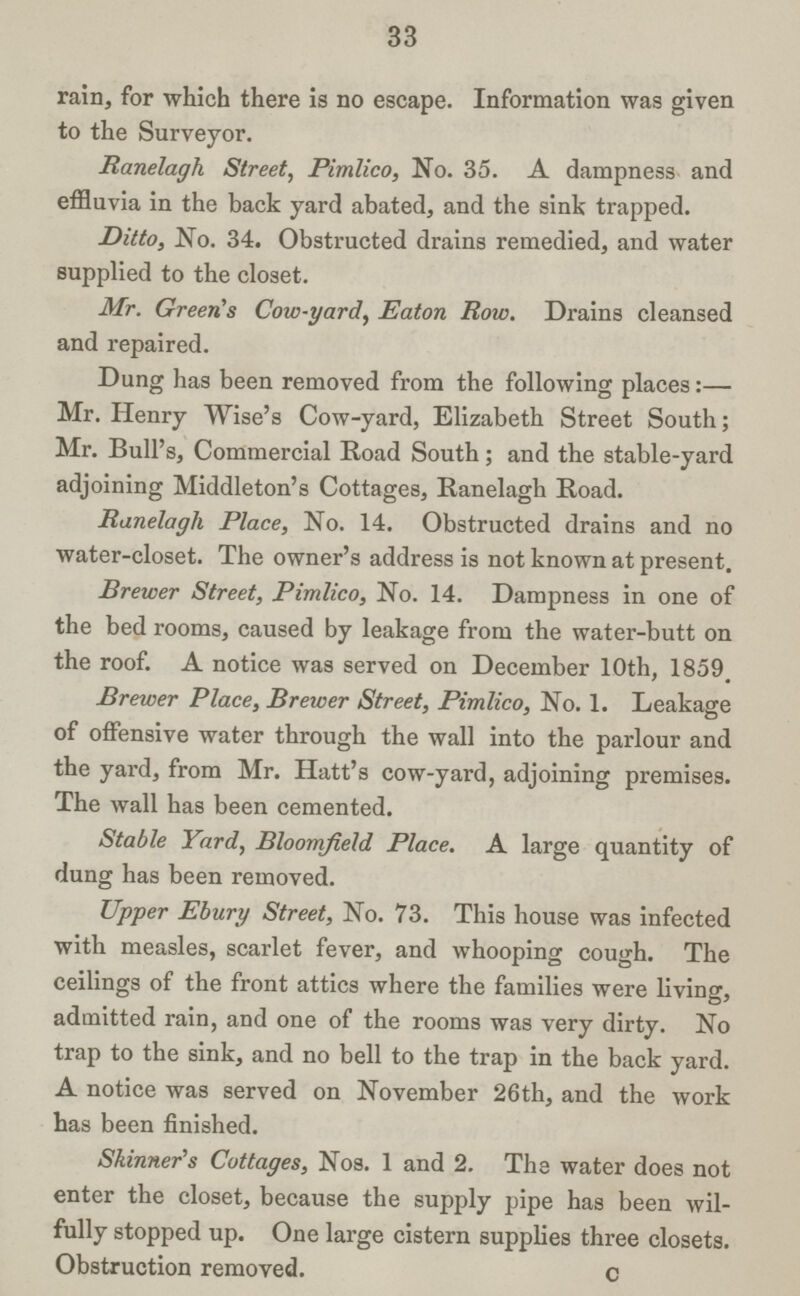 33 rain, for which there is no escape. Information was given to the Surveyor. Ranelagh Street, Pimlico, No. 35. A dampness and effluvia in the back yard abated, and the sink trapped. Ditto, No. 34. Obstructed drains remedied, and water supplied to the closet. Mr. Green's Cow-yard, Eaton Row. Drains cleansed and repaired. Dung has been removed from the following places:— Mr. Henry Wise's Cow-yard, Elizabeth Street South; Mr. Bull's, Commercial Road South; and the stable-yard adjoining Middleton's Cottages, Ranelagh Road. Ranelagh Place, No. 14. Obstructed drains and no water-closet. The owner's address is not known at present. Brewer Street, Pimlico, No. 14. Dampness in one of the bed rooms, caused by leakage from the water-butt on the roof. A notice was served on December 10th, 1859, Brewer Place, Brewer Street, Pimlico, No. 1. Leakage of offensive water through the wall into the parlour and the yard, from Mr. Hatt's cow-yard, adjoining premises. The wall has been cemented. Stable Yard, Bloomfield Place. A large quantity of dung has been removed. Upper Ebury Street, No. 73. This house was infected with measles, scarlet fever, and whooping cough. The ceilings of the front attics where the families were living, admitted rain, and one of the rooms was very dirty. No trap to the sink, and no bell to the trap in the back yard. A notice was served on November 26th, and the work has been finished. Skinner's Cottages, Nos. 1 and 2. The water does not enter the closet, because the supply pipe has been wil fully stopped up. One large cistern supplies three closets. Obstruction removed. C