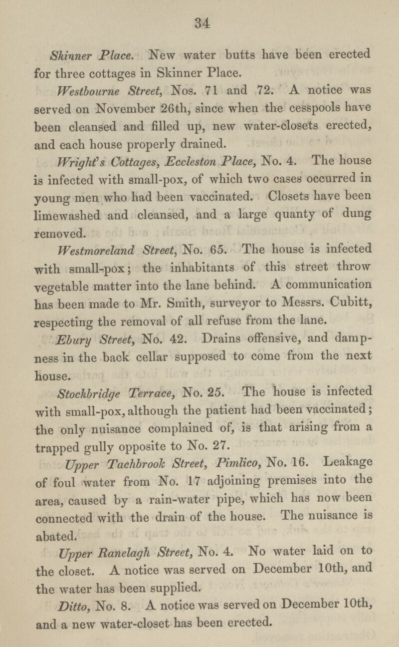 34 Skinner Place. New water butts have been erected for three cottages in Skinner Place. Westbourne Street, Nos. 71 and 72. A notice was served on November 26th, since when the cesspools have been cleansed and filled up, new water-closets erected, and each house properly drained. Wrights Cottages, Eccleston Place, No. 4. The house is infected with small-pox, of which two cases occurred in young men who had been vaccinated. Closets have been limewashed and cleansed, and a large quanty of dung removed. Westmoreland Street, No. 65. The house is infected with small-pox; the inhabitants of this street throw vegetable matter into the lane behind. A communication has been made to Mr. Smith, surveyor to Messrs. Cubitt, respecting the removal of all refuse from the lane. Ebury Street, No. 42. Drains offensive, and damp ness in the back cellar supposed to come from the next house. Stockbridge Terrace, No. 25. The house is infected with small-pox, although the patient had been vaccinated; the only nuisance complained of, is that arising from a trapped gully opposite to No. 27. Upper Tachbrooh Street, Pimlico, No. 16. Leakage of foul water from No. 17 adjoining premises into the area, caused by a rain-water pipe, which has now been connected with the drain of the house. The nuisance is abated. Upper Ranelagh Street, No. 4. No water laid on to the closet. A notice was served on December 10th, and the water has been supplied. Ditto, No. 8. A notice was served on December 10th, and a new water-closet has been erected.