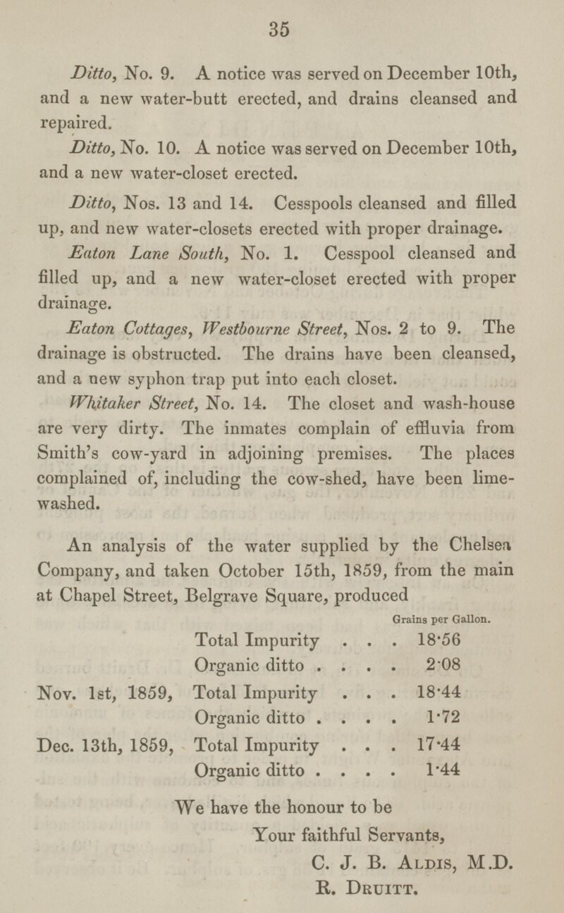 35 Ditto, No. 9. A notice was served on December 10th, and a new water-butt erected, and drains cleansed and repaired. Ditto, No. 10. A notice was served on December 10th, and a new water-closet erected. Ditto, Nos. 13 and 14. Cesspools cleansed and filled up, and new water-closets erected with proper drainage. Eaton Lane South, No. 1. Cesspool cleansed and filled up, and a new water-closet erected with proper drainage. © Eaton Cottages, Westbourne Street, Nos. 2 to 9. The drainage is obstructed. The drains have been cleansed, and a new syphon trap put into each closet. Whitaker Street, No. 14. The closet and wash-house are very dirty. The inmates complain of effluvia from Smith's cow-yard in adjoining premises. The places complained of, including the cow-shed, have been lime washed. An analysis of the water supplied by the Chelsea Company, and taken October 15th, 1859, from the main at Chapel Street, Belgrave Square, produced Grains per Gallon. Total Impurity 18.56 Organic ditto 2.08 Nov. 1st, 1859. Total Impurity 18.44 Organic ditto 1.72 Dec. 13th, 1859, Total Impurity 17.44 Organic ditto 1.44 We have the honour to be Your faithful Servants, C. J. B. Aldis, M.D. R. Druitt.