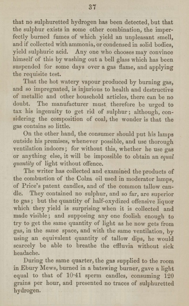 37 that no sulphuretted hydrogen has been detected, but that the sulphur exists in some other combination, the imper fectly burned fumes of which yield an unpleasant smell, and if collected with ammonia, or condensed in solid bodies, yield sulphuric acid. Any one who chooses may convince himself of this by washing out a bell glass which has been suspended for some days over a gas flame, and applying the requisite test. That the hot watery vapour produced by burning gas, and so impregnated, is injurious to health and destructive of metallic and other household articles, there can be no doubt. The manufacturer must therefore be urged to tax his ingenuity to get rid of sulphur; although, con sidering the composition of coal, the wonder is that the gas contains so little. On the other hand, the consumer should put his lamps outside his premises, whenever possible, and use thorough ventilation indoors; for without this, whether he use gas or anything else, it will be impossible to obtain an equal quantity of light without offence. The writer has collected and examined the products of the combustion of the Colza oil used in moderator lamps, of Price's patent candles, and of the common tallow can dle. They contained no sulphur, and so far, are superior to gas ; but the quantity of half-oxydized offensive liquor which they yield is surprising when it is collected and made visible; and supposing any one foolish enough to try to get the same quantity of light as he now gets from gas, in the same space, and with the same ventilation, by using an equivalent quantity of tallow dips, he would scarcely be able to breathe the effluvia without sick headache. During the same quarter, the gas supplied to the room in Ebury Mews, burned in a bats wing burner, gave a light equal to that of 10.41 sperm candles, consuming 120 grains per hour, and presented no traces of sulphuretted hydrogen.