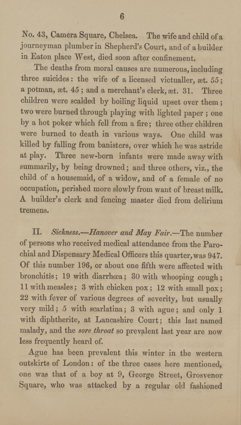 6 No. 43, Camera Square, Chelsea. The wife and child of a journeyman plumber in Shepherd's Court, and of a builder in Eaton place West, died soon after confinement. The deaths from moral causes are numerous, including three suicides: the wife of a licensed victualler, æt. 55; a potman, æt. 45 ; and a merchant's clerk, Eet. 31. Three children were scalded by boiling liquid upset over them; two were burned through playing with lighted paper ; one by a hot poker which fell from a fire; three other children were burned to death in various ways. One child was killed by falling from banisters, over which he was astride at play. Three new-born infants were made away with summarily, by being drowned; and three others, viz., the child of a housemaid, of a widow, and of a female of no occupation, perished more slowly from want of breast milk. A builder's clerk and fencing master died from delirium tremens. II. Sickness.—Hanover and May Fair.—The number of persons who received medical attendance from the Paro chial and Dispensary Medical Officers this quarter, was 947. Of this number 196, or about one fifth were affected with bronchitis; 19 with diarrhœa; 30 with whooping cough; 11 with measles; 3 with chicken pox; 12 with small pox; 22 with fever of various degrees of severity, but usually very mild; 5 with scarlatina; 3 with ague; and only 1 with diphtherite, at Lancashire Court; this last named malady, and the sore throat so prevalent last year are now less frequently heard of. Ague has been prevalent this winter in the western outskirts of London: of the three cases here mentioned, one was that of a boy at 9, George Street, Grosvenor Square, who was attacked by a regular old fashioned