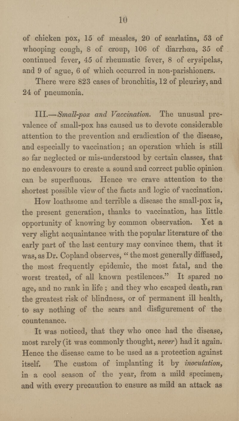 10 of chicken pox, 15 of measles, 20 of scarlatina, 53 of whooping cough, 8 of croup, 106 of diarrhoea, 35 of continued fever, 45 of rheumatic fever, 8 of erysipelas, and 9 of ague, 6 of which occurred in non-parishioners. There were 823 cases of bronchitis, 12 of pleurisy, and 24 of pneumonia. III.—Small-pox and Vaccination. The unusual pre valence of small-pox has caused us to devote considerable attention to the prevention and eradication of the disease, and especially to vaccination; an operation which is still so far neglected or mis-understood by certain classes, that no endeavours to create a sound and correct public opinion can be superfluous. Hence we crave attention to the shortest possible view of the facts and logic of vaccination. How loathsome and terrible a disease the small-pox is, the present generation, thanks to vaccination, has little opportunity of knowing by common observation. Yet a very slight acquaintance with the popular literature of the early part of the last century may convince them, that it was, as Dr. Copland observes, the most generally diffused, the most frequently epidemic, the most fatal, and the worst treated, of all known pestilences. It spared no age, and no rank in life ; and they who escaped death, ran the greatest risk of blindness, or of permanent ill health, to say nothing of the scars and disfigurement of the countenance. It was noticed, that they who once had the disease, most rarely (it was commonly thought, never) had it again. Hence the disease came to be used as a protection against itself. The custom of implanting it by inoculation, in a cool season of the year, from a mild specimen, and with every precaution to ensure as mild an attack as