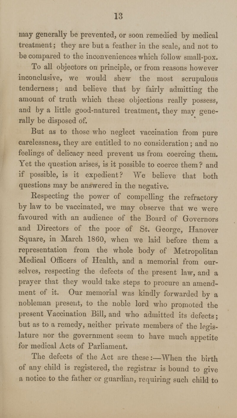 13 may generally be prevented, or soon remedied by medical treatment; they are but a feather in the scale, and not to be compared to the inconveniences which follow small-pox. To all objectors on principle, or from reasons however inconclusive, we would shew the most scrupulous tenderness; and believe that by fairly admitting the amount of truth which these objections really possess, and by a little good-natured treatment, they may gene rally be disposed of. But as to those who neglect vaccination from pure carelessness, they are entitled to no consideration; and no feelings of delicacy need prevent us from coercing them. Yet the question arises, is it possible to coerce them? and if possible, is it expedient? We believe that both questions may be answered in the negative. Respecting the power of compelling the refractory by law to be vaccinated, we may observe that we were favoured with an audience of the Board of Governors and Directors of the poor of St. George, Hanover Square, in March 1860, when we laid before them a representation from the whole body of Metropolitan Medical Officers of Health, and a memorial from our selves, respecting the defects of the present law, and a prayer that they would take steps to procure an amend ment of it. Our memorial was kindly forwarded by a nobleman present, to the noble lord who promoted the present Vaccination Bill, and who admitted its defects; but as to a remedy, neither private members of the legis lature nor the government seem to have much appetite for medical Acts of Parliament. The defects of the Act are these:—When the birth of any child is registered, the registrar is bound to give a notice to the father or guardian, requiring such child to