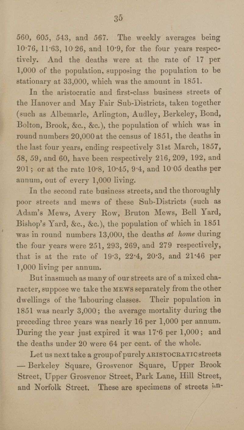 35 560, 605, 543, and 567. The weekly averages being 10.76, 11.63, 10.26, and 10.9, for the four years respec tively. And the deaths were at the rate of 17 per 1,000 of the population, supposing the population to be stationary at 33,000, which was the amount in 1851. In the aristocratic and first-class business streets of the Hanover and May Fair Sub-Districts, taken together (such as Albemarle, Arlington, Audley, Berkeley, Bond, Bolton, Brook, &c., &c.), the population of which was in round numbers 20,000 at the census of 1851, the deaths in the last four years, ending respectively 31st March, 1857, 58, 59, and 60, have been respectively 216, 209, 192, and 201; or at the rate 10.8, 10.45, 9.4, and 10.05 deaths per annum, out of every 1,000 living. In the second rate business streets, and the thoroughly poor streets and mews of these Sub-Districts (such as Adam's Mews, Avery Row, Bruton Mews, Bell Yard, Bishop's Yard, &c., &c.), the population of which in 1851 was in round numbers 13,000, the deaths at home during the four years were 251, 293, 269, and 279 respectively, that is at the rate of 19.3, 22.4, 20.3, and 21.46 per 1,000 living per annum. But inasmuch as many of our streets are of a mixed cha racter, suppose we take the mews separately from the other dwellings of the labouring classes. Their population in 1851 was nearly 3,000; the average mortality during the preceding three years was nearly 16 per 1,000 per annum. During the year just expired it was 17.6 per 1,000; and the deaths under 20 were 64 per cent, of the whole. Let us next take a group of purely ARISTOCRATIC streets —Berkeley Square, Grosvenor Square, Upper Brook Street, Upper Grosvenor Street, Park Lane, Hill Street, and Norfolk Street. These are specimens of streets in¬