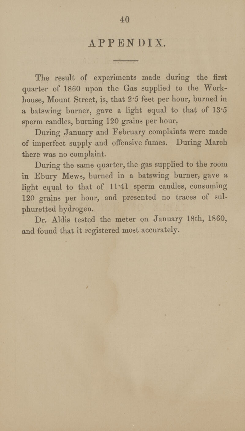 40 APPENDIX. The result of experiments made during the first quarter of 1860 upon the Gas supplied to the Work house, Mount Street, is, that 2.5 feet per hour, burned in a batswing burner, gave a light equal to that of 13.5 sperm candles, burning 120 grains per hour. During January and February complaints were made of imperfect supply and offensive fumes. During March there was no complaint. During the same quarter, the gas supplied to the room in Ebury Mews, burned in a batswing burner, gave a light equal to that of 11.41 sperm candles, consuming 120 grains per hour, and presented no traces of sul phuretted hydrogen. Dr. Aldis tested the meter on January 18th, 1860, and found that it registered most accurately.