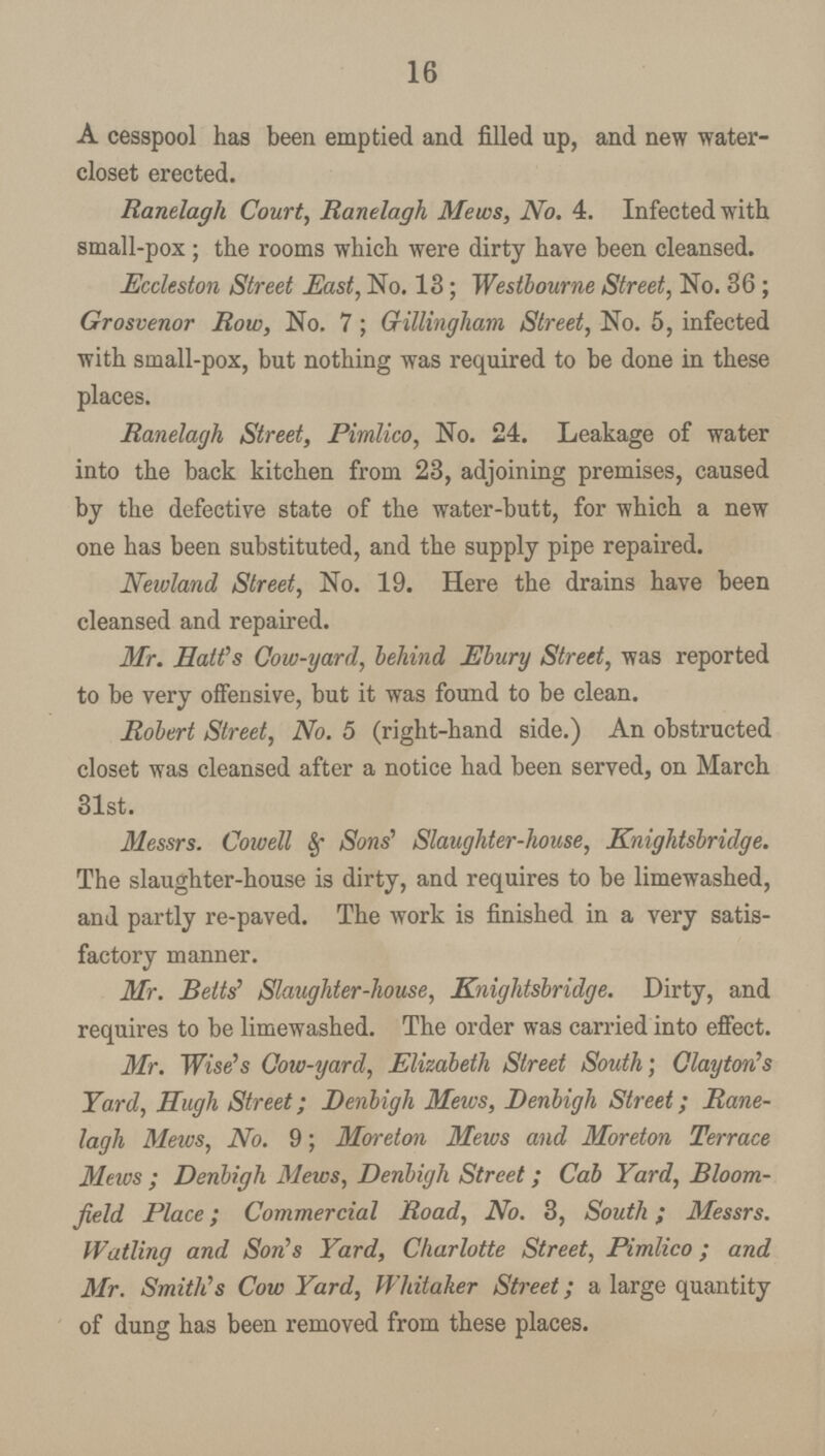 16 A cesspool has been emptied and filled up, and new water closet erected. Ranelagh Court, Ranelagh Mews, No. 4. Infected with small-pox ; the rooms which were dirty have been cleansed. Eccleston Street East, No. 13; Westbourne Street, No. 36; Grosvenor Row, No. 7; Gillingliam Street, No. 5, infected with small-pox, but nothing was required to be done in these places. Ranelagh Street, Pimlico, No. 24. Leakage of water into the back kitchen from 23, adjoining premises, caused by the defective state of the water-butt, for which a new one has been substituted, and the supply pipe repaired. Newland Street, No. 19. Here the drains have been cleansed and repaired. Mr. Halt's Cow-yard, behind Ebury Street, was reported to be very offensive, but it was found to be clean. Robert Street, No. 5 (right-hand side.) An obstructed closet was cleansed after a notice had been served, on March 31st. Messrs. Cowell & Sons' Slaughter-house, Knightsbridge. The slaughter-house is dirty, and requires to be limewashed, and partly re-paved. The work is finished in a very satis factory manner. Mr. Belts' Slaughter-house, Knightsbridge. Dirty, and requires to be limewashed. The order was carried into effect. Mr. Wise's Cow-yard, Elizabeth Street South; Clayton's Yard, Hugh Street; Denbigh Mews, Denbigh Street; Rane lagh Mews, No. 9; Moreton Mews and Moreton Terrace Mews; Denbigh Mews, Denbigh Street; Cab Yard, Bloom field Place; Commercial Road, No. 3, South; Messrs. Watling and Son's Yard, Charlotte Street, Pirnlico; and Mr. Smith's Cow Yard, Whitaher Street; a large quantity of dung has been removed from these places.