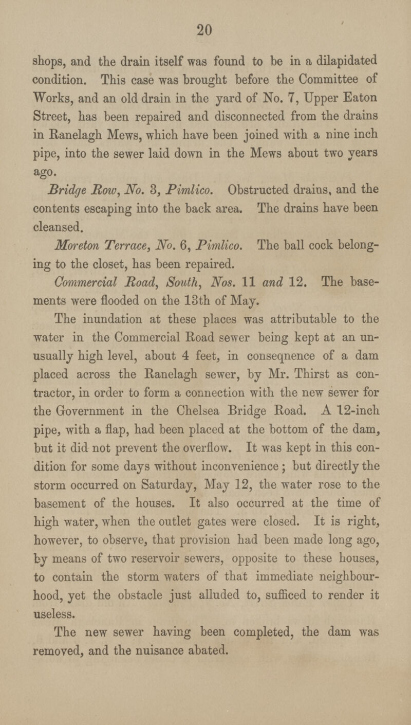 20 shops, and the drain itself was found to be in a dilapidated condition. This case was brought before the Committee of Works, and an old drain in the yard of No. 7, Upper Eaton Street, has been repaired and disconnected from the drains in Ranelagh Mews, which have been joined with a nine inch pipe, into the sewer laid down in the Mews about two years ago. Bridge Row, No. 3, Pimlico. Obstructed drains, and the contents escaping into the back area. The drains have been cleansed. Moreton Terrace, No. 6, Pimlico. The ball cock belong ing to the closet, has been repaired. Commercial Road, South, Nos. 11 and 12. The base ments were flooded on the 13th of May. The inundation at these places was attributable to the water in the Commercial Road sewer being kept at an un usually high level, about 4 feet, in consequence of a dam placed across the Ranelagh sewer, by Mr. Thirst as con tractor, in order to form a connection with the new sewer for the Government in the Chelsea Bridge Road. A 12-inch pipe, with a flap, had been placed at the bottom of the dam, but it did not prevent the overflow. It was kept in this con dition for some days without inconvenience; but directly the storm occurred on Saturday, May 12, the water rose to the basement of the houses. It also occurred at the time of high water, when the outlet gates were closed. It is right, however, to observe, that provision had been made long ago, by means of two reservoir sewers, opposite to these houses, to contain the storm waters of that immediate neighbour hood, yet the obstacle just alluded to, sufficed to render it useless. The new sewer having been completed, the dam was removed, and the nuisance abated.