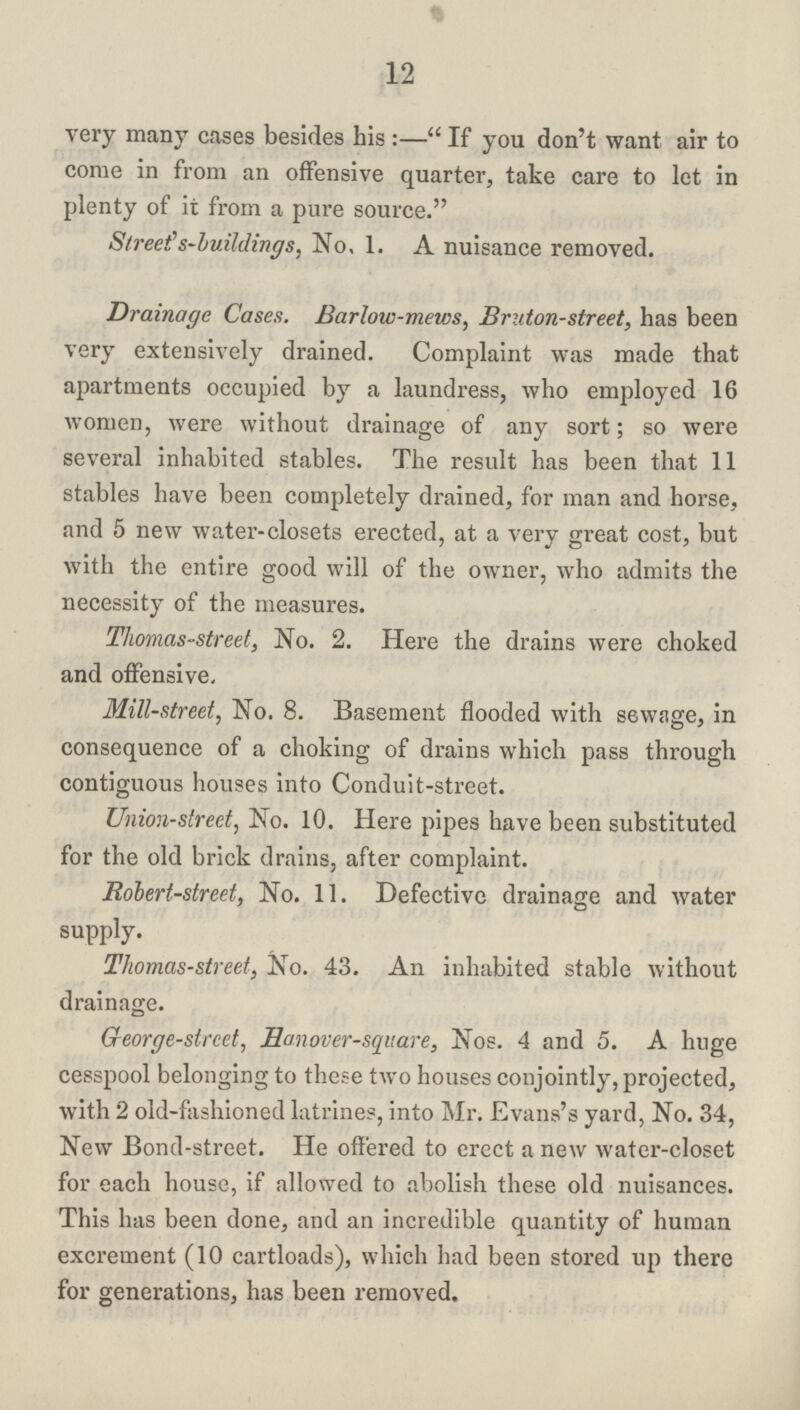 12 very many cases besides his :— If you don't want air to come in from an offensive quarter, take care to let in plenty of it from a pure source. Street s-buildings, No, 1. A nuisance removed. Drainage Cases. Barlow-mews, Bruton-street, has been very extensively drained. Complaint was made that apartments occupied by a laundress, who employed 16 women, were without drainage of any sort; so were several inhabited stables. The result has been that 11 stables have been completely drained, for man and horse, and 5 new water-closets erected, at a very great cost, but with the entire good will of the owner, who admits the necessity of the measures. Thomas-street, No. 2. Here the drains were choked and offensive. Mill-street, No. 8. Basement flooded with sewage, in consequence of a choking of drains which pass through contiguous houses into Conduit-street. Union-street, No. 10. Here pipes have been substituted for the old brick drains, after complaint. Robert-street, No. 11. Defective drainage and water supply. Thomas-street, No. 43. An inhabited stable without drainage. George-street, Honover-square, Nos. 4 and 5. A huge cesspool belonging to these two houses conjointly, projected, with 2 old-fashioned latrines, into Mr. Evans's yard, No. 34, New Bond-street. He offered to crcct a new water-closet for each house, if allowed to abolish these old nuisances. This has been done, and an incredible quantity of human excrement (10 cartloads), which had been stored up there for generations, has been removed.