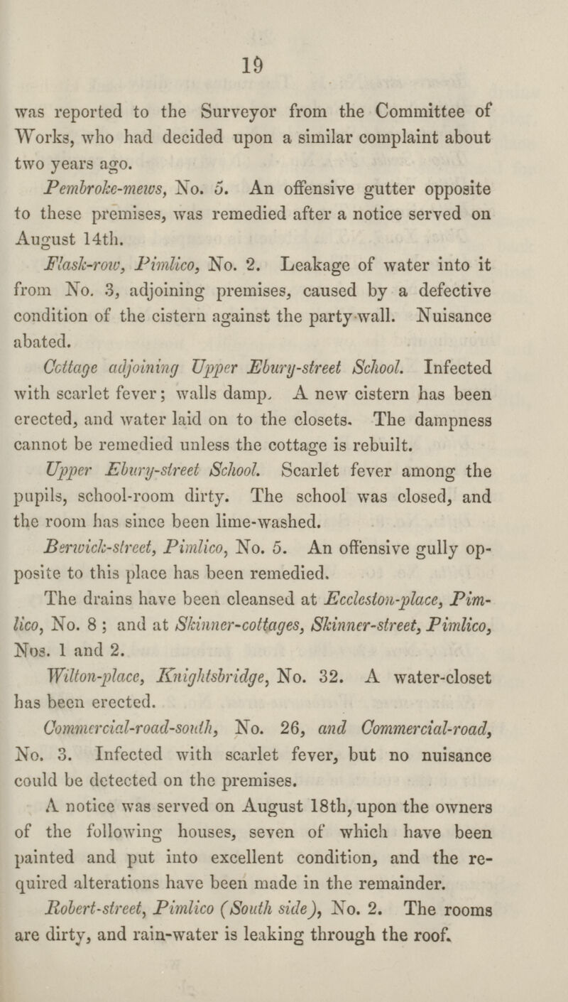 19 was reported to the Surveyor from the Committee of Works, who had decided upon a similar complaint about two years ago. Pembroke-mews, No. 5. An offensive gutter opposite to these premises, was remedied after a notice served on August 14th. Flask-row, Pimlico, No. 2. Leakage of water into it from No. 3, adjoining premises, caused by a defective condition of the cistern against the party wall. Nuisance abated. Cottage adjoining Upper Ebury-street School. Infected with scarlet fever; walls damp. A new cistern has been erected, and water laid on to the closets. The dampness cannot be remedied unless the cottage is rebuilt. Upper Ebury-street School. Scarlet fever among the pupils, school-room dirty. The school was closed, and the room has since been lime-washed. Berwick-street, Pimlico, No. 5. An offensive gully op posite to this place has been remedied. The drains have been cleansed at Eccleston-place, Pim lico, No. 8 ; and at Skinner-cottages, Skinner-street, Pimlico, Nos. 1 and 2. Wilton-place, Knightsbridge, No. 32. A water-closet has been erected. Commercial-road-south, No. 26, and Commercial-road, No. 3. Infected with scarlet fever, but no nuisance could be detected on the premises. A notice was served on August 18th, upon the owners of the following houses, seven of which have been painted and put into excellent condition, and the re quired alterations have been made in the remainder. Robert-street, Pimlico (South side), No. 2. The rooms are dirty, and rain-water is leaking through the roof.