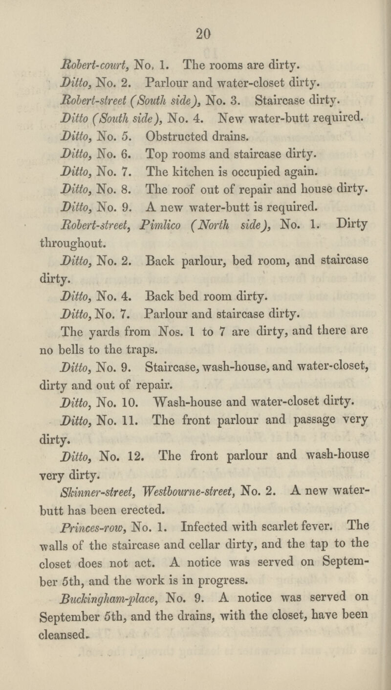 20 Robert-court, No, 1. The rooms are dirty. Ditto, No. 2. Parlour and water-closet dirty. Robert-street (South side), No. 3. Staircase dirty. Ditto (South side), No. 4. New water-butt required. Ditto, No. 5. Obstructed drains. Ditto, No. 6. Top rooms and staircase dirty. Ditto, No. 7. The kitchen is occupied again. Ditto, No. 8. The roof out of repair and house dirty. Ditto, No. 9. A new water-butt is required. Robert-street, Pimlico (North side), No. 1. Dirty throughout. Ditto, No. 2. Back parlour, bed room, and staircase dirty. Ditto, No. 4. Back bed room dirty. Ditto, No. 7. Parlour and staircase dirty. The yards from Nos. 1 to 7 are dirty, and there are no bells to the traps. Ditto, No. 9. Staircase, wash-house, and water-closet, dirty and out of repair. Ditto, No. 10. Wash-house and water-closet dirty. Ditto, No. 11. The front parlour and passage very dirty. Ditto, No. 12. The front parlour and wash-house very dirty. Skinner-street, Westbourne-street, No. 2. A new water butt has been erected. Princes-row, No. 1. Infected with scarlet fever. The walls of the staircase and cellar dirty, and the tap to the closet does not act. A notice was served on Septem ber 5th, and the work is in progress. Buckingham-place, No. 9. A notice was served on September 5th, and the drains, with the closet, have been cleansed.