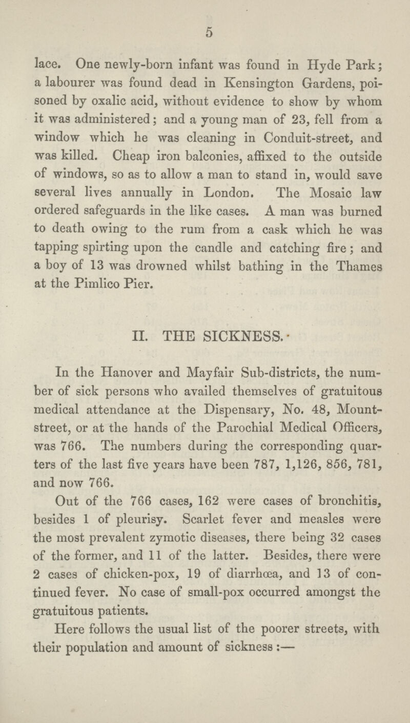 5 lace. One newly-born infant was found in Hyde Park; a labourer was found dead in Kensington Gardens, poi soned by oxalic acid, without evidence to show by whom it was administered; and a young man of 23, fell from a window which he was cleaning in Conduit-street, and was killed. Cheap iron balconies, affixed to the outside of windows, so as to allow a man to stand in, would save several lives annually in London. The Mosaic law ordered safeguards in the like cases. A man was burned to death owing to the rum from a cask which he was tapping spirting upon the candle and catching fire; and a boy of 13 was drowned whilst bathing in the Thames at the Pimlico Pier. II. THE SICKNESS. In the Hanover and Mayfair Sub-districts, the num ber of sick persons who availed themselves of gratuitous medical attendance at the Dispensary, No. 48, Mount street, or at the hands of the Parochial Medical Officers, was 766. The numbers during the corresponding quar ters of the last five years have been 787, 1,126, 856, 781, and now 766. Out of the 766 cases, 162 were cases of bronchitis, besides 1 of pleurisy. Scarlet fever and measles were the most prevalent zymotic diseases, there being 32 cases of the former, and 11 of the latter. Besides, there were 2 cases of chicken-pox, 19 of diarrhoea, and 13 of con tinued fever. No case of small-pox occurred amongst the gratuitous patients. Here follows the usual list of the poorer streets, with their population and amount of sickness:—