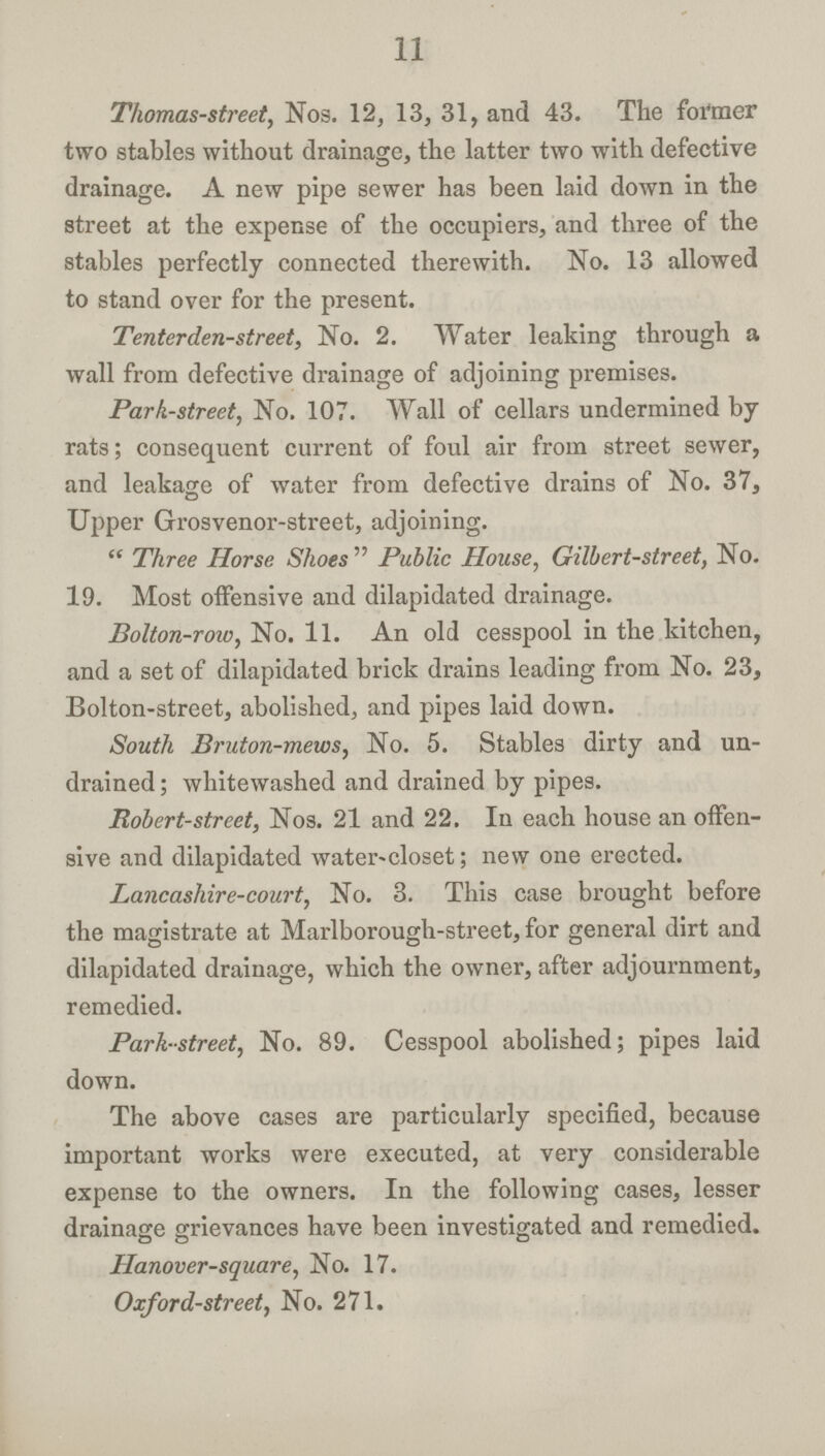 11 Thomas-street, Nos. 12, 13, 31, and 43. The former two stables without drainage, the latter two with defective drainage. A new pipe sewer has been laid down in the street at the expense of the occupiers, and three of the stables perfectly connected therewith. No. 13 allowed to stand over for the present. Tenterden-street, No. 2. Water leaking through a wall from defective drainage of adjoining premises. Park-street, No. 107. Wall of cellars undermined by rats; consequent current of foul air from street sewer, and leakage of water from defective drains of No. 37, Upper Grosvenor-street, adjoining. Three Horse Shoes Public House, Gilbert-street, No. 19. Most offensive and dilapidated drainage. Bolton-row, No. 11. An old cesspool in the kitchen, and a set of dilapidated brick drains leading from No. 23, Bolton-street, abolished, and pipes laid down. South Bruton-mews, No. 5. Stables dirty and un drained; whitewashed and drained by pipes. Robert-street, Nos. 21 and 22. In each house an offen sive and dilapidated water-closet; new one erected. Lancashire-court, No. 3. This case brought before the magistrate at Marlborough-street, for general dirt and dilapidated drainage, which the owner, after adjournment, remedied. Park-street, No. 89. Cesspool abolished; pipes laid down. The above cases are particularly specified, because important works were executed, at very considerable expense to the owners. In the following cases, lesser drainage grievances have been investigated and remedied. Hanover-square, No. 17. Oxford-street, No. 271.