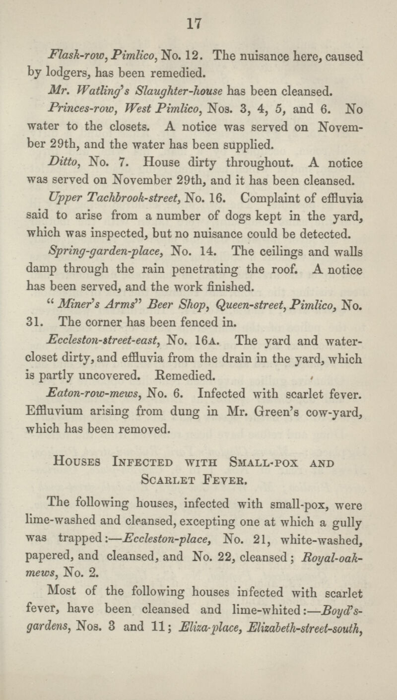 17 Flask-row, Pimlico, No. 12. The nuisance here, caused by lodgers, has been remedied. Mr. Waiting's Slaughter-house has been cleansed. Princes-row, West Pimlico, Nos. 3, 4, 5, and 6. No water to the closets. A notice was served on Novem ber 29th, and the water has been supplied. Ditto, No. 7. House dirty throughout. A notice was served on November 29th, and it has been cleansed. Upper Tachbrook-street, No. 16. Complaint of effluvia said to arise from a number of dogs kept in the yard, which was inspected, but no nuisance could be detected. Spring-garden-place, No. 14. The ceilings and walls damp through the rain penetrating the roof. A notice has been served, and the work finished. Miner's Arms Beer Shop, Queen-street, Pimlico, No. 31. The corner has been fenced in. Eccleston-itreet-east, No. 16a. The yard and water closet dirty, and effluvia from the drain in the yard, which is partly uncovered. Remedied. < Eaton-row-mews, No. 6. Infected with scarlet fever. Effluvium arising from dung in Mr. Green's cow-yard, which has been removed. Houses Infected with Small-pox and Scarlet Fevek. The following houses, infected with small-pox, were lime-washed and cleansed, excepting one at which a gully was trapped:—Eccleston-place, No. 21, white-washed, papered, and cleansed, and No. 22, cleansed; Royal-oah mews, No. 2. Most of the following houses infected with scarlet fever, have been cleansed and lime-whited:—BoycCs gardens, Nos. 3 and 11; Eliza-place, Elizabeth-street-south,