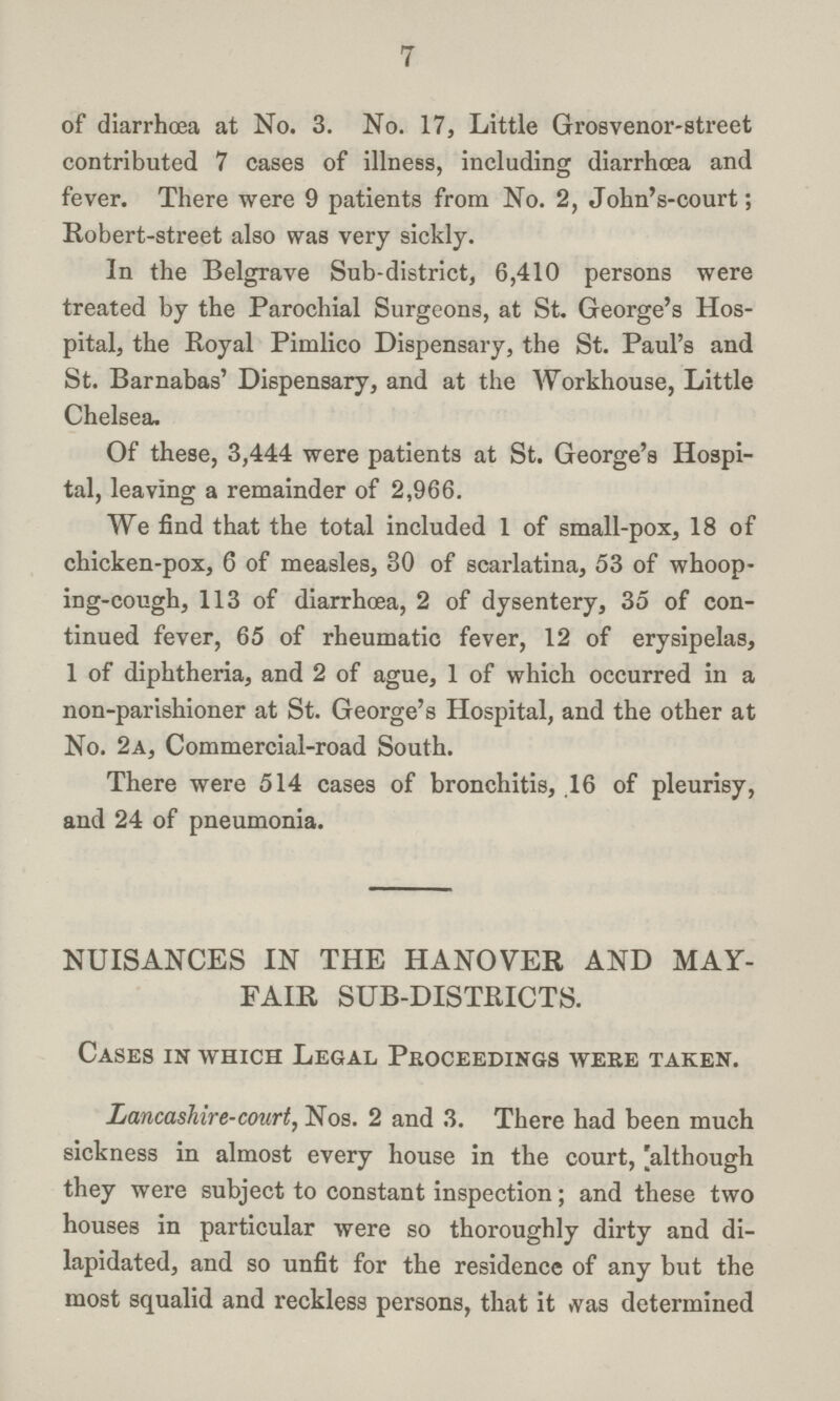 7 of diarrhoea at No. 3. No. 17, Little Grosvenor-street contributed 7 cases of illness, including diarrhoea and fever. There were 9 patients from No. 2, John's-court; Robert-street also was very sickly. In the Belgrave Sub-district, 6,410 persons were treated by the Parochial Surgeons, at St. George's Hos pital, the Royal Pimlico Dispensary, the St. Paul's and St. Barnabas' Dispensary, and at the Workhouse, Little Chelsea. Of these, 3,444 were patients at St. George's Hospi tal, leaving a remainder of 2,966. We find that the total included 1 of small-pox, 18 of chicken-pox, 6 of measles, 30 of scarlatina, 53 of whoop ing-cough, 113 of diarrhoea, 2 of dysentery, 35 of con tinued fever, 65 of rheumatic fever, 12 of erysipelas, 1 of diphtheria, and 2 of ague, 1 of which occurred in a non-parishioner at St. George's Hospital, and the other at No. 2a, Commercial-road South. There were 514 cases of bronchitis, 16 of pleurisy, and 24 of pneumonia. NUISANCES IN THE HANOVER AND MAY FAIR SUB-DISTRICTS. Cases in which Legal Proceedings were taken. Lancashire-court, Nos. 2 and 3. There had been much sickness in almost every house in the court, [although they were subject to constant inspection; and these two houses in particular were so thoroughly dirty and di lapidated, and so unfit for the residence of any but the most squalid and reckless persons, that it was determined