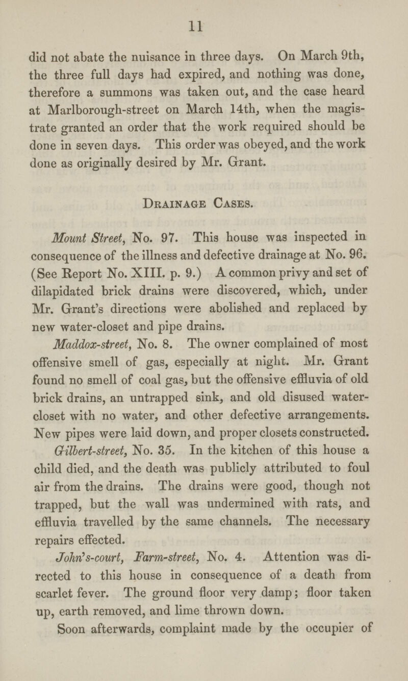 11 did not abate the nuisance in three days. On March 9th, the three full days had expired, and nothing was done, therefore a summons was taken out, and the case heard at Marlborough-street on March 14th, when the magis trate granted an order that the work required should be done in seven days. This order was obeyed, and the work done as originally desired by Mr. Grant. Drainage Cases. Mount Street, No. 97. This house was inspected in consequence of the illness and defective drainage at No. 96. (See Report No. XIII. p. 9.) A common privy and set of dilapidated brick drains were discovered, which, under Mr. Grant's directions were abolished and replaced by new water-closet and pipe drains. Maddox-street, No. 8. The owner complained of most offensive smell of gas, especially at night. Mr. Grant found no smell of coal gas, but the offensive effluvia of old brick drains, an untrapped sink, and old disused water closet with no water, and other defective arrangements. New pipes were laid down, and proper closets constructed. Gilbert-street, No. 35. In the kitchen of this house a child died, and the death was publicly attributed to foul air from the drains. The drains were good, though not trapped, but the wall was undermined with rats, and effluvia travelled by the same channels. The necessary repairs effected. John's-court, Farm-street, No. 4. Attention was di rected to this house in consequence of a death from scarlet fever. The ground floor very damp; floor taken up, earth removed, and lime thrown down. Soon afterwards, complaint made by the occupier of
