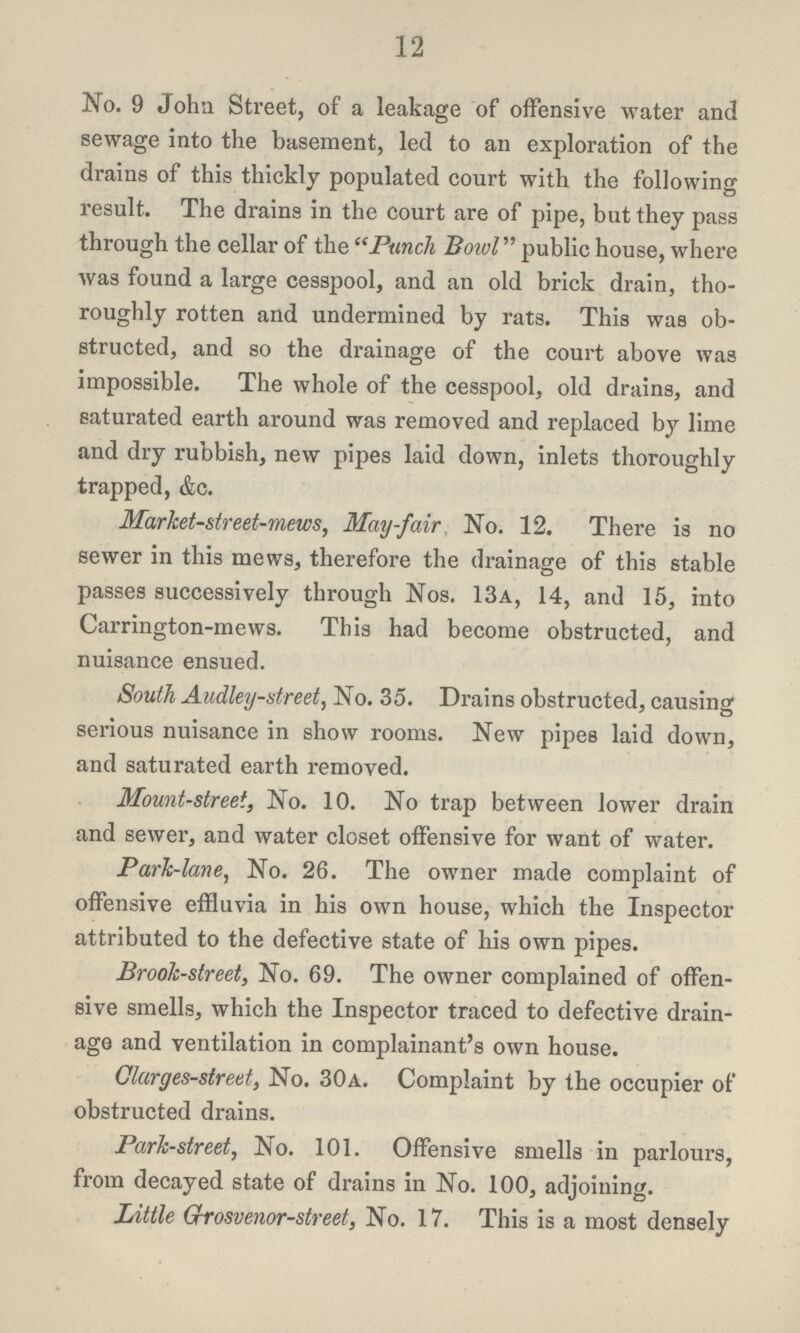 12 No. 9 John Street, of a leakage of offensive water and sewage into the basement, led to an exploration of the drains of this thickly populated court with the following result. The drains in the court are of pipe, but they pass through the cellar of the Punch Bowl public house, where was found a large cesspool, and an old brick drain, tho roughly rotten and undermined by rats. This was ob structed, and so the drainage of the court above was impossible. The whole of the cesspool, old drains, and saturated earth around was removed and replaced by lime and dry rubbish, new pipes laid down, inlets thoroughly trapped, &c. Market-street-mews, May-fair No. 12. There is no sewer in this mews, therefore the drainage of this stable passes successively through Nos. 13a, 14, and 15, into Carrington-mews. This had become obstructed, and nuisance ensued. South Audley-street, No. 35. Drains obstructed, causing serious nuisance in show rooms. New pipes laid down, and saturated earth removed. Mount-street, No. 10. No trap between lower drain and sewer, and water closet offensive for want of water. Park-lane, No. 26. The owner made complaint of offensive effluvia in his own house, which the Inspector attributed to the defective state of his own pipes. Brook-street, No. 69. The owner complained of offen sive smells, which the Inspector traced to defective drain age and ventilation in complainant's own house. Clarges-street, No. 30a. Complaint by the occupier of obstructed drains. Park-street, No. 101. Offensive smells in parlours, from decayed state of drains in No. 100, adjoining. Little Grrosvenor-street, No. 17. This is a most densely