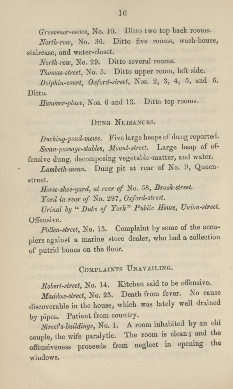 16 Grosvenor-mews, No. 10. Ditto two top back rooms. North-row, No. 36. Ditto five rooms, wash-house, staircase, and water-closet. North-row, No. 29. Ditto several rooms. Thomas-street, No. 5. Ditto upper room, left side. Dolphin-court, Oxford-street, Nos. 2, 3, 4, 5, and 6. Ditto. Hanover-place, Nos. 6 and 13. Ditto top rooms. Dung Nuisances. Ducking-pond-mews. Five large heaps of dung reported. Swan-passage-stables, Mount-street. Large heap of of fensive dung, decomposing vegetable-matter, and water. Lambeth-mews. Dung pit at rear of No. 9, Queen street. Horse-shoe-yard, at rear of No. 58, Brook-street. Yard in rear of No. 297, Oxford-street. Urinal by Duke of York Public House, Union-street. Offensive. Pollen-street, No. 13. Complaint by some of the occu piers against a marine store dealer, who had a collection of putrid bones on the floor. Complaints Unavailing. Robert-street, No. 14. Kitchen said to be offensive. Maddox-street, No. 23. Death from fever. No cause discoverable in the house, which was lately well drained by pipes. Patient from country. Street's-buildings, No. 1. A room inhabited by an old couple, the wife paralytic. The room is clean; and the offensiveness proceeds from neglect in opening the windows.