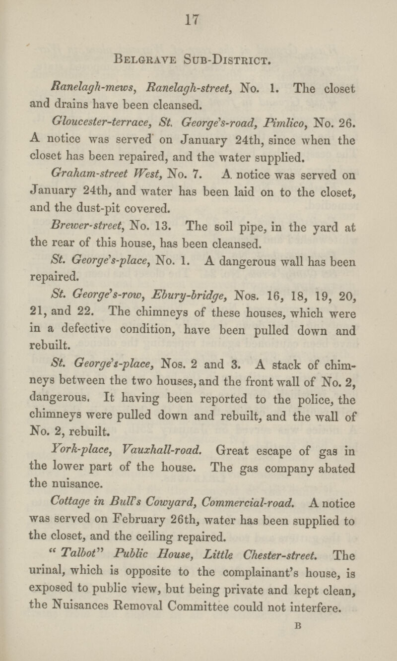 17 Belgrave Sub-District. Ranelagh-mews, Ranelagh-street, No. 1. The closet and drains have been cleansed. Gloucester-terrace, St. George's-road, Pimlico, No. 26. A notice was served on January 24th, since when the closet has been repaired, and the water supplied. Graham-street West, No. 7. A. notice was served on January 24th, and water has been laid on to the closet, and the dust-pit covered. Brewer-street, No. 13. The soil pipe, in the yard at the rear of this house, has been cleansed. St. George's-place, No. 1. A dangerous wall has been repaired. St. George's-row, Ebury-bridge, Nos. 16, 18, 19, 20, 21, and 22. The chimneys of these houses, which were in a defective condition, have been pulled down and rebuilt. St. George's-place, Nos. 2 and 3. A stack of chim neys between the two houses, and the front wall of No. 2, dangerous. It having been reported to the police, the chimneys were pulled down and rebuilt, and the wall of No. 2, rebuilt. York-place, Vauxhall-road. Great escape of gas in the lower part of the house. The gas company abated the nuisance. Cottage in Bulls Cowyard, Commercial-road. A notice was served on February 26th, water has been supplied to the closet, and the ceiling repaired. Talbot Public House, Little Chester-street. The urinal, which is opposite to the complainant's house, is exposed to public view, but being private and kept clean, the Nuisances Removal Committee could not interfere. B