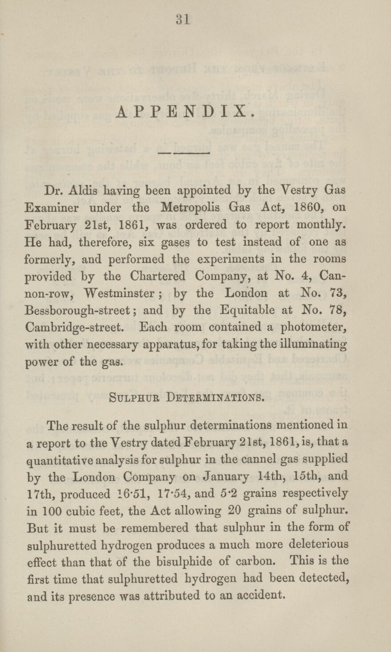 31 APPENDIX. Dr. Aldis having been appointed by the Vestry Gas Examiner under the Metropolis Gas Act, 1860, on February 21st, 1861, was ordered to report monthly. He had, therefore, six gases to test instead of one as formerly, and performed the experiments in the rooms provided by the Chartered Company, at No. 4, Can non-row, Westminster; by the London at No. 73, Bessborough-street; and by the Equitable at No. 78, Cambridge-street. Each room contained a photometer, with other necessary apparatus, for taking the illuminating power of the gas. Sulphur Determinations. The result of the sulphur determinations mentioned in a report to the Vestry dated February 21 st, 1861, is, that a quantitative analysis for sulphur in the cannel gas supplied by the London Company on January 14th, 15th, and 17th, produced 16.51, 17.54, and 5.2 grains respectively in 100 cubic feet, the Act allowing 20 grains of sulphur. But it must be remembered that sulphur in the form of sulphuretted hydrogen produces a much more deleterious effect than that of the bisulphide of carbon. This is the first time that sulphuretted hydrogen had been detected, and its presence was attributed to an accident.