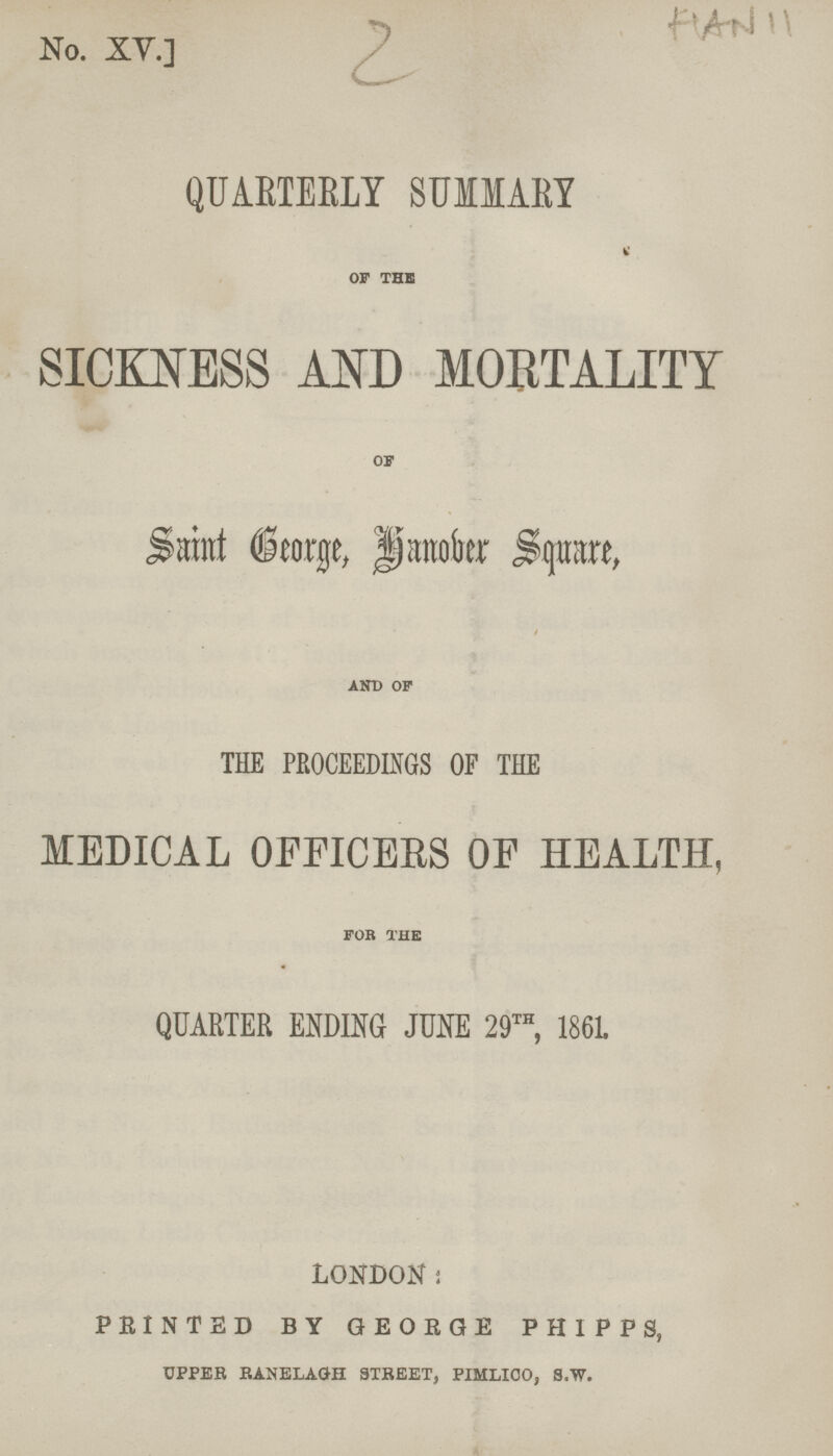 2 No. XY.] HAN 11 QUARTERLY SUMMARY OF THE SICKNESS AND MORTALITY OF Saint George, Hanober Square, AND OF THE PROCEEDINGS OF THE MEDICAL OFFICERS OF HEALTH, FOR THE QUARTER ENDING JUNE 29th, 1861. LONDON; PRINTED BY GEORGE PHIPPS, UPPER RANELAQH STREET, PIMLICO, S.W.