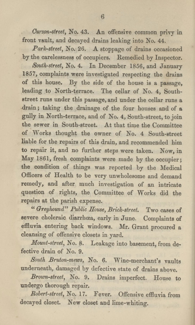 6 Curzon-street, No. 43. An offensive common privy in front vault, and decayed drains leaking into No. 44. Park-street, No. 26. A stoppage of drains occasioned by the carelessness of occupiers. Remedied by Inspector. South-street, No. 4. In December 1856, and January 1857, complaints were investigated respecting the drains of this house. By the side of the house is a passage, leading to North-terrace. The cellar of No. 4, South street runs under this passage, and under the cellar runs a drain; taking the drainage of the four houses and of a gully in North-terrace, and of No. 4, South-street, to join the sewer in South-street. At that time the Committee of Works thought the owner of No. 4 South-street liable for the repairs of this drain, and recommended him to repair it, and no further steps were taken. Now, in May 1861, fresh complaints were made by the occupier; the condition of things was reported by the Medical Officers of Health to be very unwholesome and demand remedy, and after much investigation of an intricate question of rights, the Committee of Works did the repairs at the parish expense. Greyhound Public House, Brick-street. Two cases of severe choleraic diarrhoea, early in June. Complaints of effluvia entering back windows. Mr. Grant procured a cleansing of offensive closets in yard. Mount-street, No. 8. Leakage into basement, from de fective drain of No. 9. South Bruton-mews, No. 6. Wine-merchant's vaults underneath, damaged by defective state of drains above. Brown-street, No. 9. Drains imperfect. House to undergo thorough repair. Robert-street, No. 17. Fever. Offensive effluvia from decayed closet. New closet and lime-whiting.