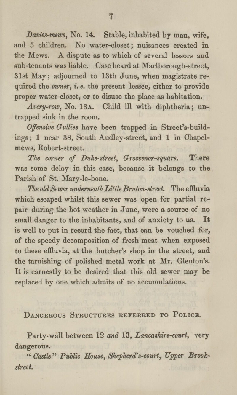 7 Davies-mews, No. 14. Stable, inhabited by man, wife, and 5 children. No water-closet; nuisances created in the Mews. A dispute as to which of several lessors and sub-tenants was liable. Case heard at Marlborough-street, 31st May; adjourned to 13th June, when magistrate re quired the owner, i. e. the present lessee, either to provide proper water-closet, or to disuse the place as habitation. Avery-row, No. 13a. Child ill with diphtheria; un trapped sink in the room. Offensive G-ullies have been trapped in Street's-build ings; 1 near 38, South Audley-street, and 1 in Chapel mews, Robert-street. The corner of Duke-street, Grosvenor-square. There was some delay in this case, because it belongs to the Parish of St. Mary-le-bone. The old Sewer underneath Little Bruton-street. The effluvia which escaped whilst this sewer was open for partial re pair during the hot weather in June, were a source of no small danger to the inhabitants, and of anxiety to us. It is well to put in record the fact, that can be vouched for, of the speedy decomposition of fresh meat when exposed to these effluvia, at the butcher's shop in the street, and the tarnishing of polished metal work at Mr. Glenton's. It is earnestly to be desired that this old sewer may be replaced by one which admits of no accumulations. Dangerous Structures referred to Police. Party-wall between 12 and 13, Lancashire-court, very dangerous. Castle Public House, Shepherd's-court, Upper Brook street.