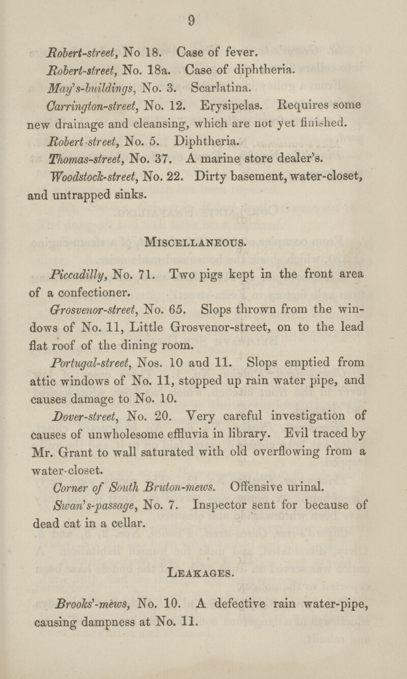 9 Robert-street, No 18. Case of fever. Robert-street, No. 18a. Case of diphtheria. May' s-buildings, No. 3. Scarlatina. Carrington-street, No. 12. Erysipelas. Requires some new drainage and cleansing, which are not yet finished. Robert-street, No. 5. Diphtheria. Thomas-street, No. 37. A marine store dealer's. Woodstock-street, No. 22. Dirty basement, water-closet, and untrapped sinks. Miscellaneous. Piccadilly, No. 71. Two pigs kept in the front area of a confectioner. Grrosvenor-street, No. 65. Slops thrown from the win dows of No. 11, Little Grosvenor-street, on to the lead flat roof of the dining room. Portugal-street, Nos. 10 and 11. Slops emptied from attic windows of No. 11, stopped up rain water pipe, and causes damage to No. 10. Dover-street, No. 20. Very careful investigation of causes of unwholesome effluvia in library. Evil traced by Mr. Grant to wall saturated with old overflowing from a water-closet. Corner of South Bruton-mews. Offensive urinal. Swarns-passage, No. 7. Inspector sent for because of dead cat in a cellar. Leakages. Brooks'-mews, No. 10. A defective rain water-pipe, causing dampness at No. 11.