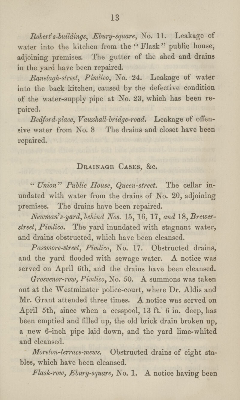 13 Robert's-buildings, Ebury-square, No. 11. Leakage of water into the kitchen from the Flask public house, adjoining premises. The gutter of the shed and drains in the yard have been repaired. Ranelagh-street, Pimlico, No. 24. Leakage of water into the back kitchen, caused by the defective condition of the water-supply pipe at No. 23, which has been re paired. Bedford-place, Vauxhall-bridge-road. Leakage of offen sive water from No. 8 The drains and closet have been repaired. Drainage Cases, &c.  Union Public House, Queen-street. The cellar in undated with water from the drains of No. 20, adjoining premises. The drains have been repaired. Newman,s-yard, behind Nos. 15, 16, 17, and 18, Brewer street, Pimlico. The yard inundated with stagnant water, and drains obstructed, which have been cleansed. Passmore-street, Pimlico, No. 17. Obstructed drains, and the yard flooded with sewage water. A notice was served on April 6th, and the drains have been cleansed. Groosvenr-row, Pimlico, No. 50. A summons was taken out at the Westminster police-court, where Dr. Aldis and Mr. Grant attended three times. A notice was served on April 5th, since when a cesspool, 13 ft. 6 in. deep, has been emptied and filled up, the old brick drain broken up, a new 6-inch pipe laid down, and the yard lime-whited and cleansed. Moreton-terrace-mews. Obstructed drains of eight sta bles, which have been cleansed. Flask-row, Ebury-square, No. 1. A notice having been