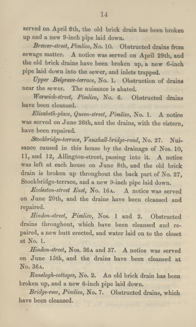 14 served on April 6th, the old brick drain has been broken up and a new 9-inch pipe laid down. Braver-street, Pimlico, No. 10. Obstructed drains from sewage matter. A notice was served on April 29th, and the old brick drains have been broken up, a new 6-inch pipe laid down into the sewer, and inlets trapped. Upper Belgrave-terrace, No. 1. Obstruction of drains near the sewer. The nuisance is abated. Warwick-street, Pimlico, No. 6. Obstructed drains have been cleansed. Elizabeth-place, Queen-street, Pimlico, No. 1. A notice was served on June 26th, and the drains, with the cistern, have been repaired. Stockbridge-terrace, Vauxhall-bridge-road, No. 27. Nui sance caused in this house by the drainage of Nos. 10, 11, and 12, Allington-street, passing into it. A notice was left at each house on June 8th, and the old brick drain is broken up throughout the back part of No. 27, Stockbridge-terrace, and a new 9-inch pipe laid down. Eccleston-street East, No. 16a. A notice was served on June 20th, and the drains have been cleansed and repaired. Hindon-street, Pimlico, Nos. 1 and 2. Obstructed drains throughout, which have been cleansed and re paired, a new butt erected, and water laid on to the closet at No. 1. Hindon-street, Nos. 36a and 37. A notice was served on June 15th, and the drains have been cleansed at No. 36a. Ranelagh-cottages, No. 2. An old brick drain has been broken up, and a new 6-inch pipe laid down. Bridge-row, Pimlico, No. 7. Obstructed drains, which have been cleansed.
