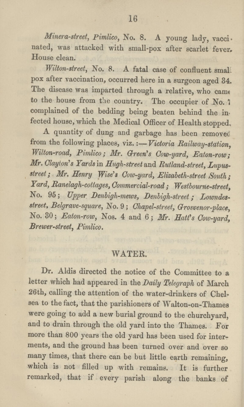 16 Minera-street, Pimlico, No. 8. A young lady, vacci nated, was attacked with small-pox after scarlet fever. House clean. Wilton-street, No. 8. A fatal case of confluent smal. pox after vaccination, occurred here in a surgeon aged 34. The disease was imparted through a relative, who came to the house from the country. The occupier of No. 1 complained of the bedding being beaten behind the in fected house, which the Medical Officer of Health stopped, A quantity of dung and garbage has been removec from the following places, viz.:—Victoria Railway-station, Wilton-road, Pimlico; Mr. Green's Cow-yard, Eaton-row; Mr. Clayton's Yards in Hugh-street and Rutland-street, Lupus street; Mr. Henry Wise's Cow-yard, Elizabeth-street South; Yard, Ranelagh-cottages, Commercial-road; Westbourne-street, No. 95; Upper Denbigh-mews, Denbigh-street; Lowndes street, Belgrave-square, No. 9; Chapel-street, Grosvenor-place, No. 30; Eaton-row, Nos. 4 and 6; Mr. Hatt's Cow-yard, Brewer-street, Pimlico. WATER. Dr. Aldis directed the notice of the Committee to a letter which had appeared in the Daily Telegraph of March 26th, calling the attention of the water-drinkers of Chel sea to the fact, that the parishioners of Walton-on-Thames were going to add a new burial ground to the churchyard, and to drain through the old yard into the Thames. For more than 800 years the old yard has been used for inter ments, and the ground has been turned over and over so many times, that there can be but little earth remaining, which is not filled up with remains. It is further remarked, that if every parish along the banks of