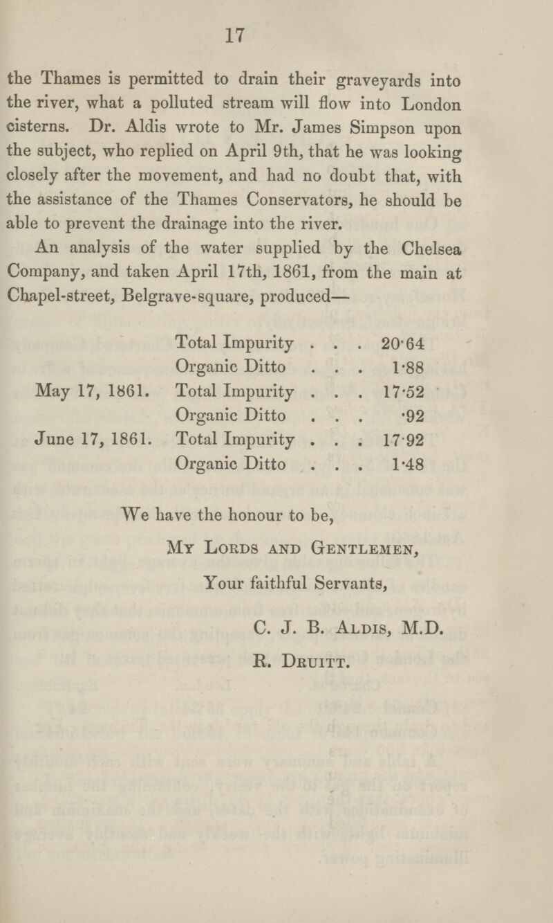 17 the Thames is permitted to drain their graveyards into the river, what a polluted stream will flow into London cisterns. Dr. Aldis wrote to Mr. James Simpson upon the subject, who replied on April 9th, that he was looking closely after the movement, and had no doubt that, with the assistance of the Thames Conservators, he should be able to prevent the drainage into the river. An analysis of the water supplied by the Chelsea Company, and taken April 17th, 1861, from the main at Chapel-street, Belgrave-square, produced— Total Impurity 20.64 Organic Ditto 1.88 May 17, 1861. Total Impurity 17.52 Organic Ditto 92 June 17, 1861. Total Impurity 17.92 Organic Ditto 1.48 We have the honour to be, My Lords and Gentlemen, Your faithful Servants, C. J. B. Aldis, M.D. K. Dkuitt.