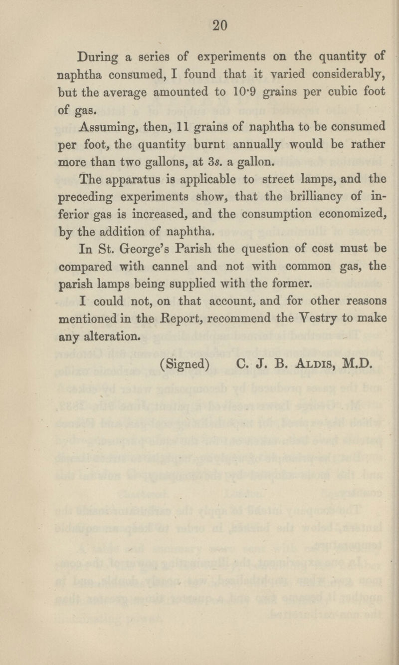 20 During a series of experiments on the quantity of naphtha consumed, I found that it varied considerably, but the average amounted to 10.9 grains per cubic foot of gas. Assuming, then, 11 grains of naphtha to be consumed per foot, the quantity burnt annually would be rather more than two gallons, at 3s. a gallon. The apparatus is applicable to street lamps, and the preceding experiments show, that the brilliancy of in ferior gas is increased, and the consumption economized, by the addition of naphtha. In St. George's Parish the question of cost must be compared with cannel and not with common gas, the parish lamps being supplied with the former. I could not, on that account, and for other reasons mentioned in the Report, recommend the Vestry to make any alteration. (Signed) C. J. B. Alms, M.D.