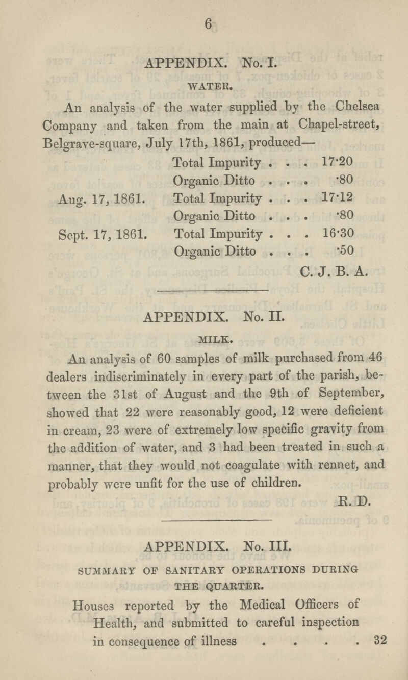 6 APPENDIX. No. I. water. An analysis of the water supplied by the Chelsea Company and taken from the main at Chapel-street, Belgrave-square, July 17 th, 1861, produced— Total Impurity 17.20 Organic Ditto .80 Aug. 17, 1861. Total Impurity 17.12 Organic Ditto .80 Sept. 17, 1861. Total Impurity 16.30 Organic Ditto .50 C. J. B. A. APPENDIX. No. II. milk. An analysis of 60 samples of milk purchased from 46 dealers indiscriminately in every part of the parish, be tween the 31st of August and the 9th of September, showed that 22 were reasonably good, 12 were deficient in cream, 23 were of extremely low specific gravity from the addition of water, and 3 had been treated in such a manner, that they would not coagulate with rennet, and probably were unfit for the use of children. K. D. APPENDIX. No. III. summary of sanitary operations during the quarter. Houses reported by the Medical Officers of Health, and submitted to careful inspection in consequence of illness 32