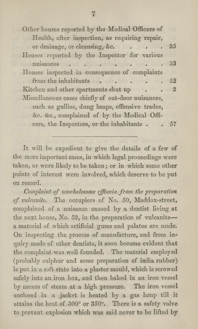 7 Other houses reported by the Medical Officers of Health, after inspection, as requiring repair, or drainage, or cleansing, &c 25 Houses reported by the Inspector for various nuisances33 Houses inspected in consequence of complaints from the inhabitants 52 Kitchen and other apartments shut up 2 Miscellaneous cases chiefly of out-door nuisances, such as gullies, dung heaps, offensive trades, &c. &c., complained of by the Medical Offi cers, the Inspectors, or the inhabitants 57 It will be expedient to give the details of a few of the more important cases, in which legal proceedings were taken, or were likely to be taken; or in which some other points of interest were involved, which deserve to be put on record. Complaint of unwholesome effluvia from the preparation of vulcanite. The occupiers of No. 50, Maddox-street, complained of a nuisance caused by a dentist living at the next house, No. 52, in the preparation of vulcanite— a material of which artificial gums and palates are made. On inspecting the process of manufacture, and from in quiry made of other dentists, it soon became evident that the complaint was well founded. The material employed (probably sulphur and some preparation of india rubber) is put in a soft state into a plaster mould, which is screwed safely into an iron box, and then baked in an iron vessel by means of steam at a high pressure. The iron vessel enclosed in a jacket is heated by a gas lamp till it attains the heat of 300° or 350°. There is a safety valve to prevent explosion which was said never to be lifted by