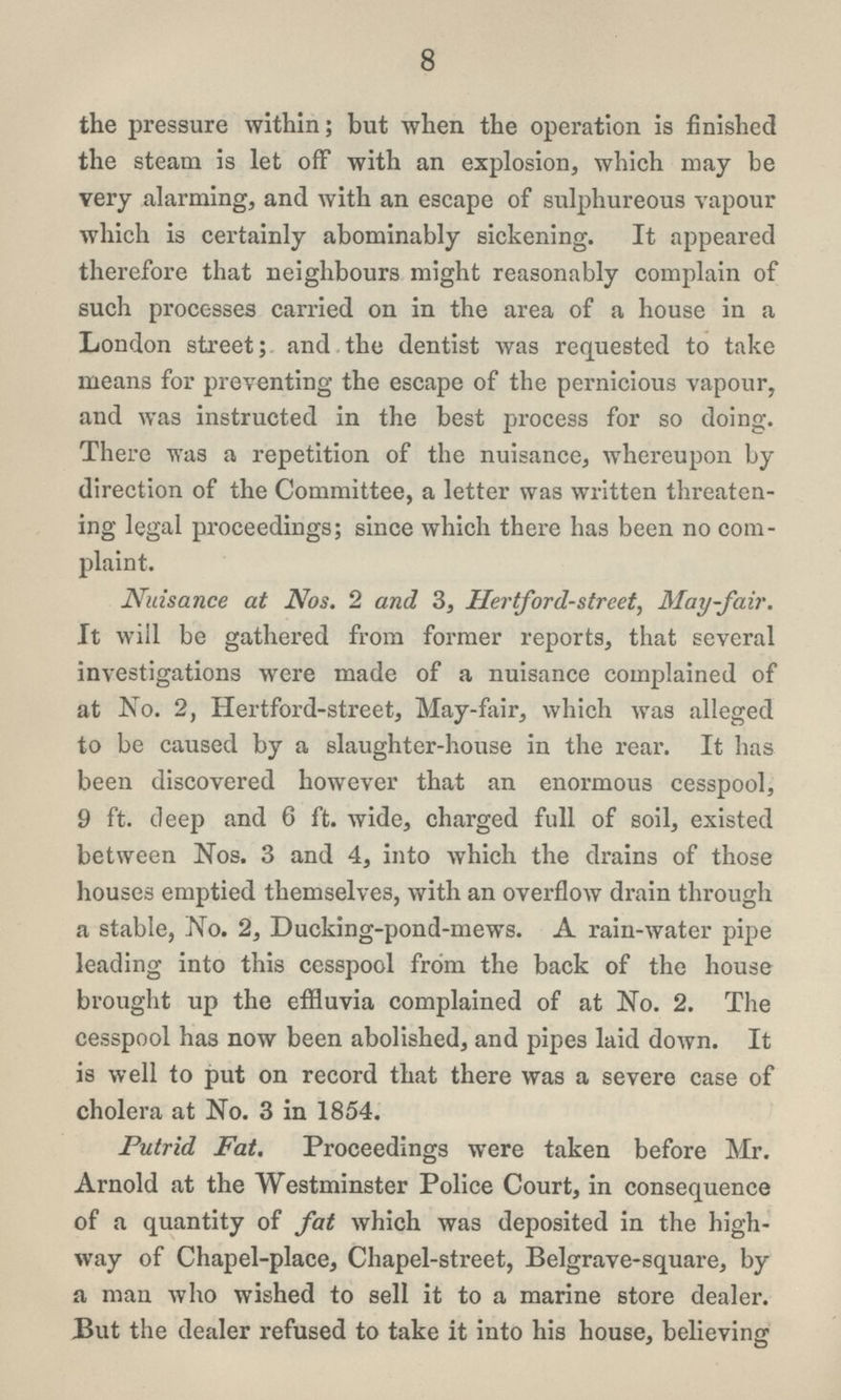 8 the pressure within; but when the operation is finished the steam is let off with an explosion, which may be very alarming, and with an escape of sulphureous vapour which is certainly abominably sickening. It appeared therefore that neighbours might reasonably complain of such processes carried on in the area of a house in a London street; and the dentist was requested to take means for preventing the escape of the pernicious vapour, and was instructed in the best process for so doing. There was a repetition of the nuisance, whereupon by direction of the Committee, a letter was written threaten ing legal proceedings; since which there has been no com plaint. Nuisance at Nos. 2 and 3, Hertford-street, May-fair. It will be gathered from former reports, that several investigations were made of a nuisance complained of at No. 2, Hertford-street, May-fair, which was alleged to be caused by a slaughter-house in the rear. It has been discovered however that an enormous cesspool, 9 ft. deep and 6 ft. wide, charged full of soil, existed between Nos. 3 and 4, into which the drains of those houses emptied themselves, with an overflow drain through a stable, No. 2, Ducking-pond-mews. A rain-water pipe leading into this cesspool from the back of the house brought up the effluvia complained of at No. 2. The cesspool has now been abolished, and pipes laid down. It is well to put on record that there was a severe case of cholera at No. 3 in 1854. Putrid Fat. Proceedings were taken before Mr. Arnold at the Westminster Police Court, in consequence of a quantity of fat which was deposited in the high way of Chapel-place, Chapel-street, Belgrave-square, by a man who wished to sell it to a marine store dealer. But the dealer refused to take it into his house, believing