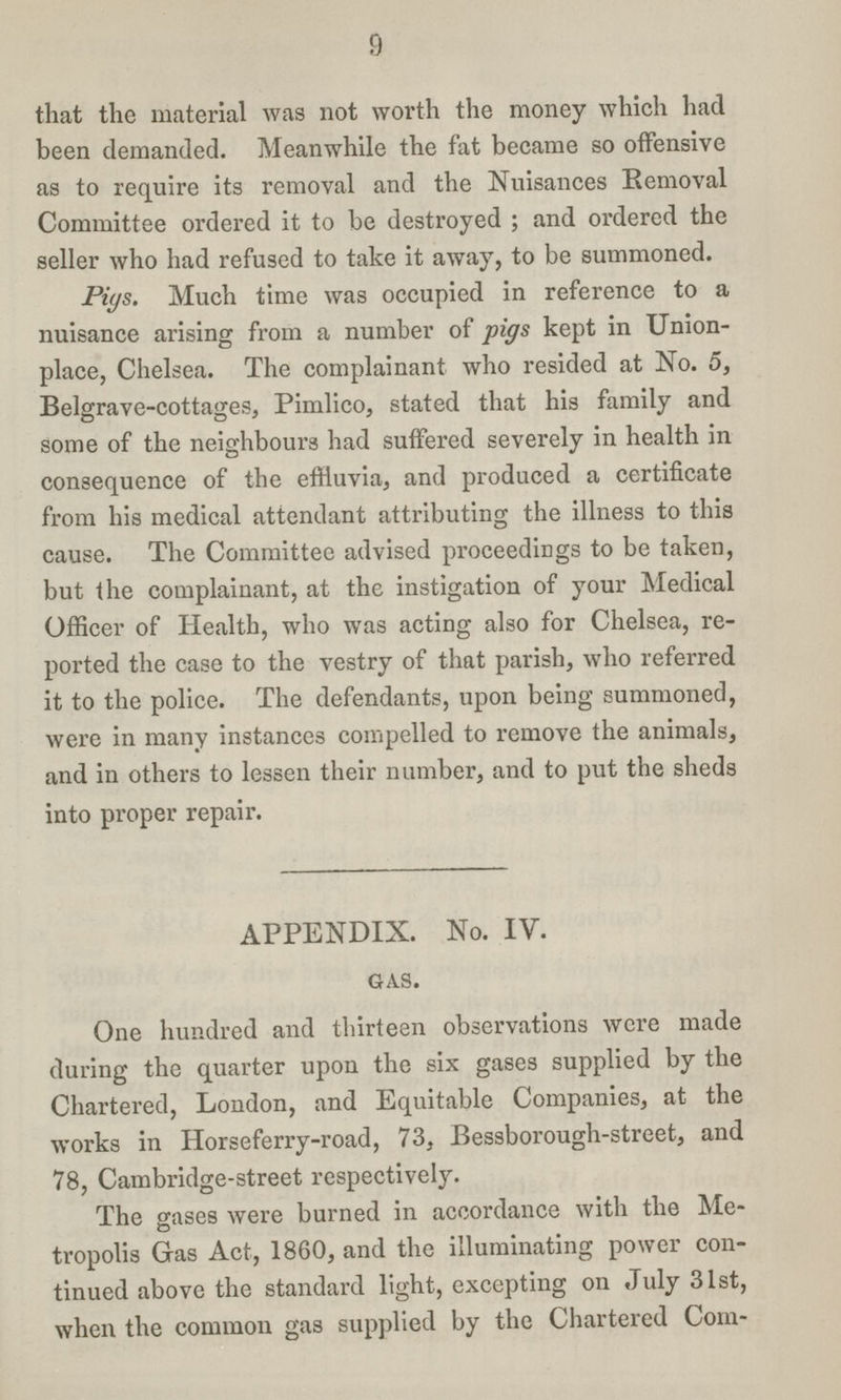 9 that the material was not worth the money which had been demanded. Meanwhile the fat became so offensive as to require its removal and the Nuisances Removal Committee ordered it to be destroyed; and ordered the seller who had refused to take it away, to be summoned. Pigs. Much time was occupied in reference to a nuisance arising from a number of pigs kept in Union place, Chelsea. The complainant who resided at No. 5, Belgrave-cottages, Pimlico, stated that his family and some of the neighbours had suffered severely in health in consequence of the effluvia, and produced a certificate from his medical attendant attributing the illness to this cause. The Committee advised proceedings to be taken, but the complainant, at the instigation of your Medical Officer of Health, who was acting also for Chelsea, re ported the case to the vestry of that parish, who referred it to the police. The defendants, upon being summoned, were in many instances compelled to remove the animals, and in others to lessen their number, and to put the sheds into proper repair. APPENDIX. No. IV. GAS. One hundred and thirteen observations were made during the quarter upon the six gases supplied by the Chartered, London, and Equitable Companies, at the works in Horseferry-road, 73, Bessborough-street, and 78, Cambridge-street respectively. The gases were burned in accordance with the Me tropolis Gas Act, 1860, and the illuminating power con tinued above the standard light, excepting on July 31st, when the common gas supplied by the Chartered Com¬