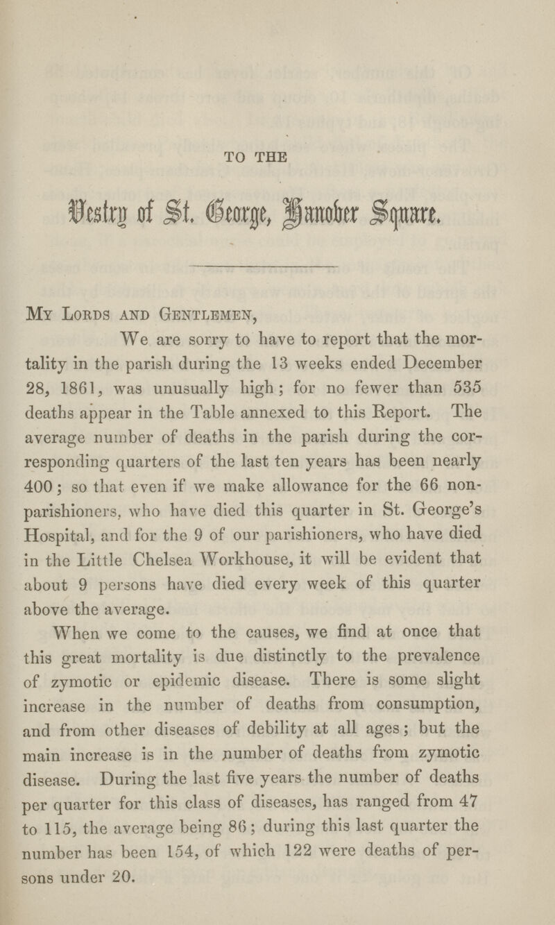 TO THE Uestrn of St. Grorge, Hanober Square. My Lords and Gentlemen, We are sorry to have to report that the mor tality in the parish during the 13 weeks ended December 28, 1861, was unusually high; for no fewer than 535 deaths appear in the Table annexed to this Report. The average number of deaths in the parish during the cor responding quarters of the last ten years has been nearly 400; so that even if we make allowance for the 66 non parishioners, who have died this quarter in St. George's Hospital, and for the 9 of our parishioners, who have died in the Little Chelsea Workhouse, it will be evident that about 9 persons have died every week of this quarter above the average. When we come to the causes, we find at once that this great mortality is due distinctly to the prevalence of zymotic or epidemic disease. There is some slight increase in the number of deaths from consumption, and from other diseases of debility at all ages; but the main increase is in the number of deaths from zymotic disease. During the last five years the number of deaths per quarter for this class of diseases, has ranged from 47 to 115, the average being 86; during this last quarter the number has been 154, of which 122 were deaths of per sons under 20.