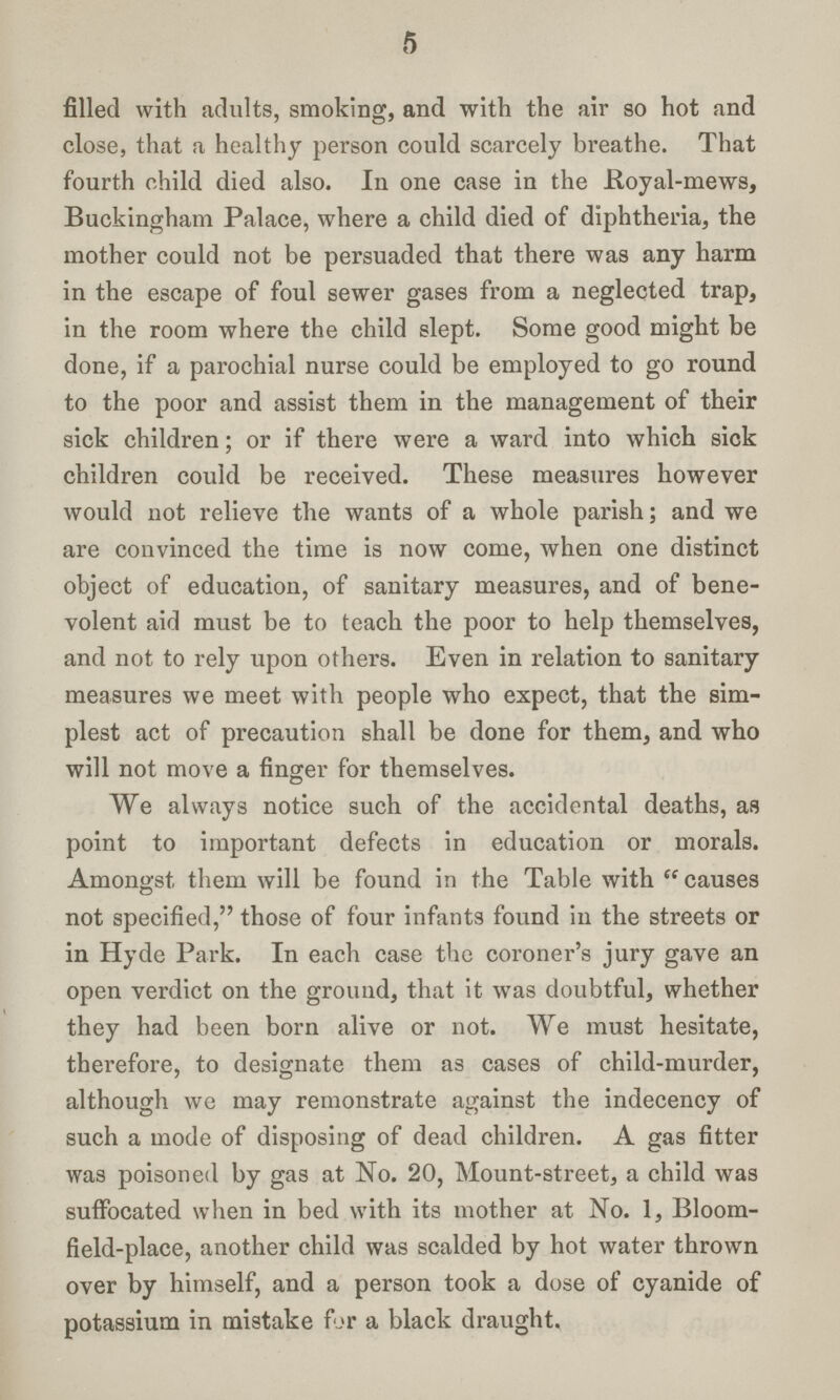 5 filled with adults, smoking, and with the air so hot and close, that a healthy person could scarcely breathe. That fourth child died also. In one case in the Royal-mews, Buckingham Palace, where a child died of diphtheria, the mother could not be persuaded that there was any harm in the escape of foul sewer gases from a neglected trap, in the room where the child slept. Some good might be done, if a parochial nurse could be employed to go round to the poor and assist them in the management of their sick children; or if there were a ward into which sick children could be received. These measures however would not relieve the wants of a whole parish; and we are convinced the time is now come, when one distinct object of education, of sanitary measures, and of bene volent aid must be to teach the poor to help themselves, and not to rely upon others. Even in relation to sanitary measures we meet with people who expect, that the sim plest act of precaution shall be done for them, and who will not move a finger for themselves. We always notice such of the accidental deaths, as point to important defects in education or morals. Amongst them will be found in the Table with causes not specified, those of four infants found in the streets or in Hyde Park. In each case the coroner's jury gave an open verdict on the ground, that it was doubtful, whether they had been born alive or not. We must hesitate, therefore, to designate them as cases of child-murder, although we may remonstrate against the indecency of such a mode of disposing of dead children. A gas fitter was poisoned by gas at No. 20, Mount-street, a child was suffocated when in bed with its mother at No. 1, Bloom field-place, another child was scalded by hot water thrown over by himself, and a person took a dose of cyanide of potassium in mistake for a black draught.