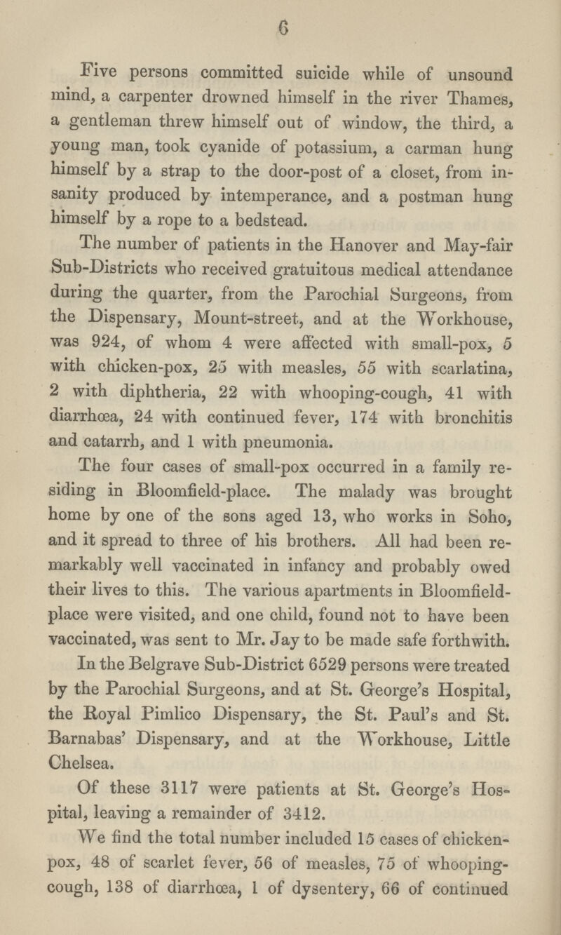 6 Five persons committed suicide while of unsound mind, a carpenter drowned himself in the river Thames, a gentleman threw himself out of window, the third, a young man, took cyanide of potassium, a carman hung himself by a strap to the door-post of a closet, from in sanity produced by intemperance, and a postman hung himself by a rope to a bedstead. The number of patients in the Hanover and May-fair Sub-Districts who received gratuitous medical attendance during the quarter, from the Parochial Surgeons, from the Dispensary, Mount-street., and at the Workhouse, was 924, of whom 4 were affected with small-pox, 5 with chicken-pox, 25 with measles, 55 with scarlatina, 2 with diphtheria, 22 with whooping-cough, 41 with diarrhoea, 24 with continued fever, 174 with bronchitis and catarrh, and 1 with pneumonia. The four cases of small-pox occurred in a family re siding in Bloomfield-place. The malady was brought home by one of the sons aged 13, who works in Soho, and it spread to three of his brothers. All had been re markably well vaccinated in infancy and probably owed their lives to this. The various apartments in Bloomfield place were visited, and one child, found not to have been vaccinated, was sent to Mr. Jay to be made safe forthwith. In the Belgrave Sub-District 6529 persons were treated by the Parochial Surgeons, and at St. George's Hospital, the Royal Pimlico Dispensary, the St. Paul's and St. Barnabas' Dispensary, and at the Workhouse, Little Chelsea. Of these 3117 were patients at St. George's Hos pital, leaving a remainder of 3412. We find the total number included 15 cases of chicken pox, 48 of scarlet fever, 56 of measles, 75 of whooping cough, 138 of diarrhoea, I of dysentery, 66 of continued