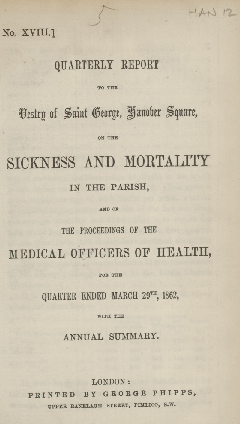 5 HAN 12 No. XVIII.] QUARTERLY REPORT TO THE Vestry of Saint George, Hanover Square, ON THE SICKNESS AND MORTALITY IN THE PARISH, AND OF THE PROCEEDINGS OF THE MEDICAL OFFICERS OF HEALTH, FOB THE QUARTER ENDED MARCH 29th, 1862, WITH THE ANNUAL SUMMARY. LONDON: PRINTED BY GEORGE PHIPPS, upper ranelagh street, pimlico, s.w.
