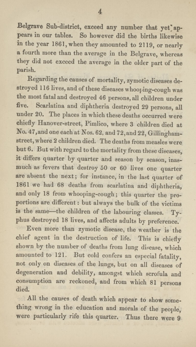 4 Belgrave Sub-district, exceed any number that yet ap pears in our tables. So however did the births likewise in the year 1861, when they amounted to 2119, or nearly a fourth more than the average in the Belgrave, whereas they did not exceed the average in the older part of the parish. Regarding the causes of mortality, zymotic diseases de stroyed 116 lives, and of these diseases whooping-cough was the most fatal and destroyed 46 persons, all children under five. Scarlatina and diphtheria destroyed 29 persons, all under 20. The places in which these deaths occurred were chiefly Hanover-street, Pimlico, where 3 children died at No. 47, and one each at Nos. 62, and 72, and 22, Gillingham street, where 2 children died. The deaths from measles were but 6. But with regard to the mortality from these diseases, it differs quarter by quarter and season by season, inas much as fevers that destroy 50 or 60 lives one quarter are absent the next; for instance, in the last quarter of 1861 we had 68 deaths from scarlatina and diphtheria, and only 18 from whooping-cough; this quarter the pro portions are different: but always the bulk of the victims is the same—the children of the labouring classes. Ty phus destroyed 18 lives, and affects adults by preference. Even more than zymotic disease, the weather is the chief agent in the destruction of life. This is chiefly shown by the number of deaths from lung disease, which amounted to 121. But cold confers an especial fatality, not only on diseases of the lungs, but on all diseases of degeneration and debility, amongst which scrofula and consumption are reckoned, and from which 81 persons died. All the causes of death which appear to show some thing wrong in the education and morals of the people, were particularly rife this quarter. Thus there were 9