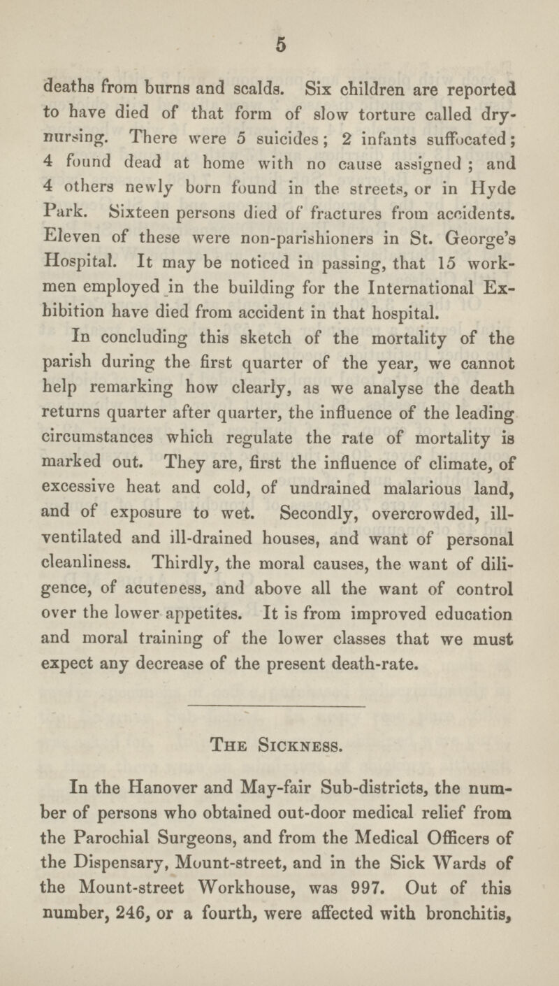 5 deaths from burns and scalds. Six children are reported to have died of that form of slow torture called dry nursing. There were 5 suicides; 2 infants suffocated; 4 found dead at home with no cause assigned; and 4 others newly born found in the streets, or in Hyde Park. Sixteen persons died of fractures from accidents. Eleven of these were non-parishioners in St. George's Hospital. It may be noticed in passing, that 15 work men employed in the building for the International Ex hibition have died from accident in that hospital. In concluding this sketch of the mortality of the parish during the first quarter of the year, we cannot help remarking how clearly, as we analyse the death returns quarter after quarter, the influence of the leading circumstances which regulate the rate of mortality is marked out. They are, first the influence of climate, of excessive heat and cold, of undrained malarious land, and of exposure to wet. Secondly, overcrowded, ill ventilated and ill-drained houses, and want of personal cleanliness. Thirdly, the moral causes, the want of dili gence, of acuteness, and above all the want of control over the lower appetites. It is from improved education and moral training of the lower classes that we must expect any decrease of the present death-rate. The Sickness. In the Hanover and May-fair Sub-districts, the num ber of persons who obtained out-door medical relief from the Parochial Surgeons, and from the Medical Officers of the Dispensary, Mount-street, and in the Sick Wards of the Mount-street Workhouse, was 997. Out of this number, 246, or a fourth, were affected with bronchitis,