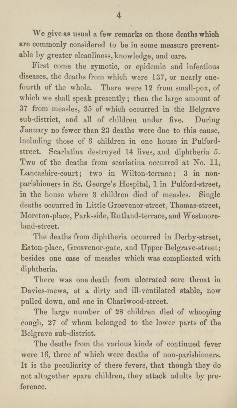 4 We give as usual a few remarks on those deaths which are commonly considered to be in some measure prevent able by greater cleanliness, knowledge, and care. First come the zymotic, or epidemic and infectious diseases, the deaths from which were 137, or nearly one fourth of the whole. There were 12 from small-pox, of which we shall speak presently; then the large amount of 37 from measles, 35 of which occurred in the Belgrave sub-district, and all of children under five. During January no fewer than 23 deaths were due to this cause, including those of 3 children in one house in Pulford street. Scarlatina destroyed 14 lives, and diphtheria 5. Two of the deaths from scarlatina occurred at No. 11, Lancashire-court; two in Wilton-terrace; 3 in non parishioners in St. George's Hospital, 1 in Pulford-street, in the house where 3 children died of measles. Single deaths occurred in Little Grosvenor-street, Thomas-street, Moreton-place, Park-side, Rutland-terrace, and Westmore land-street. The deaths from diphtheria occurred in Derby-street, Eaton-place, Grosvenor-gate, and Upper Belgrave-street; besides one case of measles which was complicated with diphtheria. There was one death from ulcerated sore throat in Davies-mews, at a dirty and ill-ventilated stable, now pulled down, and one in Charlwood-street. The large number of 28 children died of whooping cough, 27 of whom belonged to the lower parts of the Belgrave sub-district. The deaths from the various kinds of continued fever were 16, three of which were deaths of non-parishioners. It is the peculiarity of these fevers, that though they do not altogether spare children, they attack adults by pre ference.