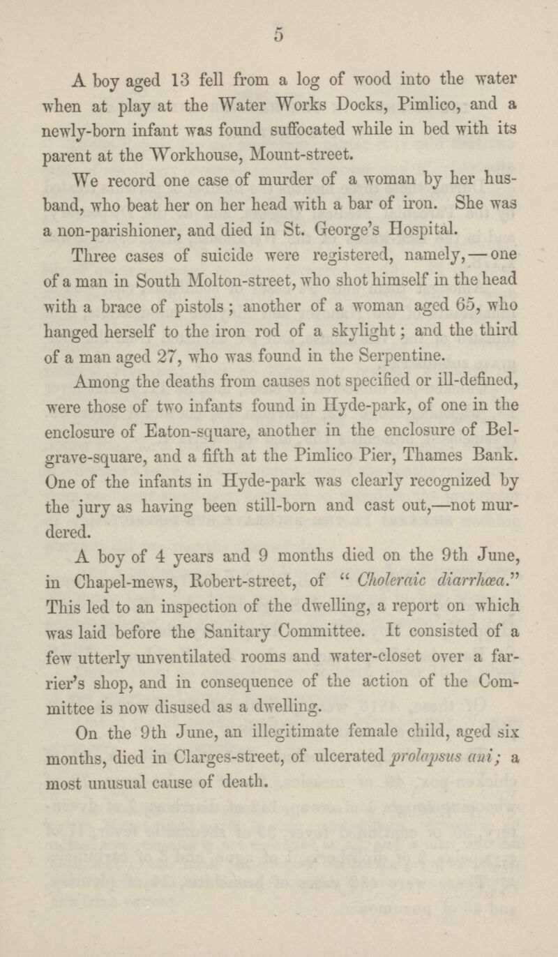 5 A boy aged 13 fell from a log of wood into the water when at play at the Water Works Docks, Pimlico, and a newly-born infant was found suffocated while in bed with its parent at the Workhouse, Mount-street. We record one case of murder of a woman by her hus band, who beat her on her head with a bar of iron. She was a non-parishioner, and died iu St. George's Hospital. Three cases of suicide were registered, namely, — one of a man in South Molton-street, who shot himself in the head with a brace of pistols; another of a woman aged 65, who hanged herself to the iron rod of a skylight; and the third of a man aged 27, who was found in the Serpentine. Among the deaths from causes not specified or ill-defined, were those of two infants found in Hyde-park, of one in the enclosure of Eaton-square, another in the enclosure of Bel grave-square, and a fifth at the Pimlico Pier, Thames Bank. One of the infants in Hyde-park was clearly recognized by the jury as having been still-born and cast out,—not mur dered. A boy of 4 years and 9 months died on the 9th June, in Chapel-mews, Robert-street, of Choleraic diarrhoea. This led to an inspection of the dwelling, a report on which was laid before the Sanitary Committee. It consisted of a few utterly unventilated rooms and water-closet over a far rier's shop, and in consequence of the action of the Com mittee is now disused as a dwelling. On the 9th June, an illegitimate female child, aged six months, died in Clarges-street, of ulcerated prolapsus ani; a most unusual cause of death.