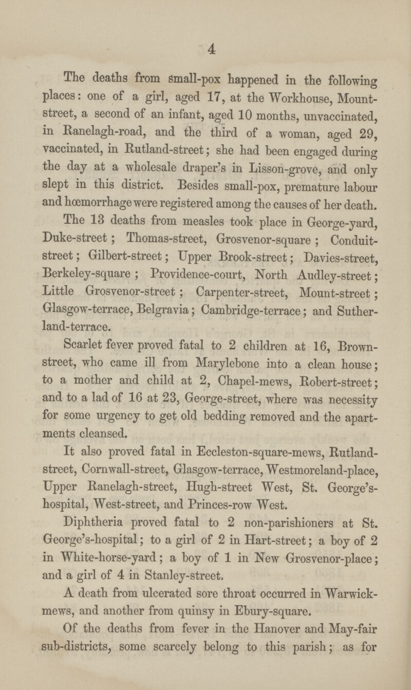 4 The deaths from small-pox happened in the following places: one of a girl, aged 17, at the Workhouse, Mount street, a second of an infant, aged 10 months, unvaccinated, in Ranelagh-road, and the third of a woman, aged 29, vaccinated, in Rutland-street; she had been engaged during the day at a wholesale draper's in Lisson-grove, and only slept in this district. Besides small-pox, premature labour and hœmorrhage were registered among the causes of her death. The 13 deaths from measles took place in George-yard, Duke-street; Thomas-street, Grosvenor-square; Conduit street; Gilbert-street; Upper Brook-street; Davies-street, Berkeley-square; Providence-court, North Audley-street; Little Grosvenor-street; Carpenter-street, Mount-street; Glasgow-terrace, Belgravia; Cambridge-terrace; and Suther land-terrace. Scarlet fever proved fatal to 2 children at 16, Brown street, who came ill from Marylebone into a clean house; to a mother and child at 2, Chapel-mews, Robert-street; and to a lad of 16 at 23, George-street, where was necessity for some urgency to get old bedding removed and the apart ments cleansed. It also proved fatal in Eccleston-square-mews, Rutland street, Cornwall-street, Glasgow-terrace, Westmoreland-place, Upper Ranelagh-street, Hugh-street West, St. George's hospital, West-street, and Princes-row West. Diphtheria proved fatal to 2 non-parishioners at St. George's-hospital; to a girl of 2 in Hart-street; a boy of 2 in White-horse-yard; a boy of 1 in New Grosvenor-place; and a girl of 4 in Stanley-street. A death from ulcerated sore throat occurred in Warwick mews, and another from quinsy in Ebury-square. Of the deaths from fever in the Hanover and May-fair sub-districts, some scarcely belong to this parish; as for