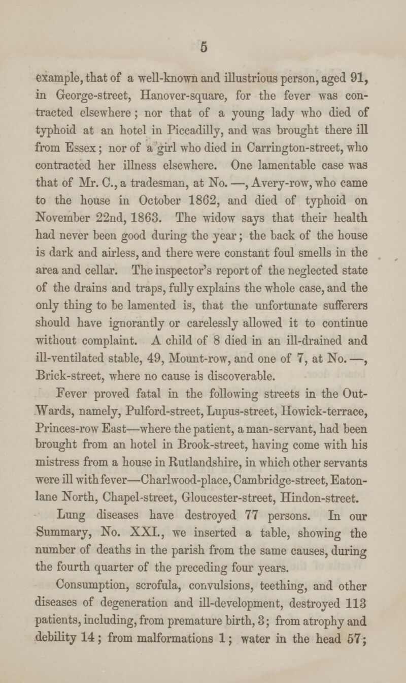 5 example, that of a well-known and illustrious person, aged 91, in George-street, Hanover-square, for the fever was con tracted elsewhere; nor that of a young lady who died of typhoid at an hotel in Piccadilly, and was brought there ill from Essex; nor of a girl who died in Carrington-street, who contracted her illness elsewhere. One lamentable case was that of Mr. C., a tradesman, at No. —, Avery-row, who came to the house in October 1862, and died of typhoid on November 22nd, 1863. The widow says that their health had never been good during the year; the back of the house is dark and airless, and there were constant foul smells in the area and cellar. The inspector's report of the neglected state of the drains and traps, fully explains the whole case, and the only thing to be lamented is, that the unfortunate sufferers should have ignorantly or carelessly allowed it to continue without complaint. A child of 8 died in an ill-drained and ill-ventilated stable, 49, Mount-row, and one of 7, at No. —, Brick-street, where no cause is discoverable. Fever proved fatal in the following streets in the Out Wards, namely, Pulford-street, Lupus-street, Howick-terrace, Princes-row East—where the patient, a man-servant, had been brought from an hotel in Brook-street, having come with his mistress from a house in Rutlandshire, in which other servants were ill with fever—Charlwood-place, Cambridge-street, Eaton lane North, Chapel-street, Gloucester-street, Hindon-street. Lung diseases have destroyed 77 persons. In our Summary, No. XXI., we inserted a table, showing the number of deaths in the parish from the same causes, during the fourth quarter of the preceding four years. Consumption, scrofula, convulsions, teething, and other diseases of degeneration and ill-development, destroyed 113 patients, including, from premature birth, 3; from atrophy and debility 14; from malformations 1; water in the head 57;