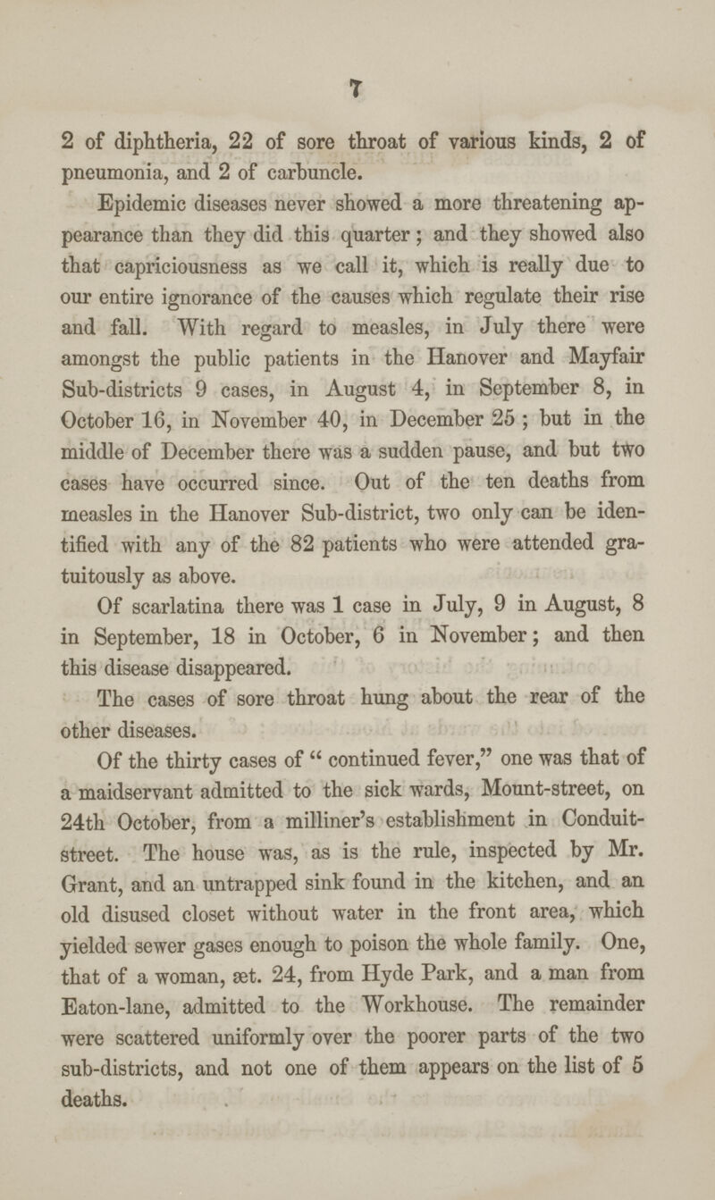 7 2 of diphtheria, 22 of sore throat of various kinds, 2 of pneumonia, and 2 of carbuncle. Epidemic diseases never showed a more threatening ap pearance than they did this quarter; and they showed also that capriciousness as we call it, which is really due to our entire ignorance of the causes which regulate their rise and fall. With regard to measles, in July there were amongst the public patients in the Hanover and Mayfair Sub-districts 9 cases, in August 4, in September 8, in October 16, in November 40, in December 25; but in the middle of December there was a sudden pause, and but two cases have occurred since. Out of the ten deaths from measles in the Hanover Sub-district, two only can be iden tified with any of the 82 patients who were attended gra tuitously as above. Of scarlatina there was 1 case in July, 9 in August, 8 in September, 18 in October, 6 in November; and then this disease disappeared. The cases of sore throat hung about the rear of the other diseases. Of the thirty cases of continued fever, one was that of a maidservant admitted to the sick wards, Mount-street, on 24th October, from a milliner's establishment in Conduit street. The house was, as is the rule, inspected by Mr. Grant, and an untrapped sink found in the kitchen, and an old disused closet without water in the front area, which yielded sewer gases enough to poison the whole family. One, that of a woman, æt. 24, from Hyde Park, and a man from Eaton-lane, admitted to the Workhouse. The remainder were scattered uniformly over the poorer parts of the two sub-districts, and not one of them appears on the list of 5 deaths.