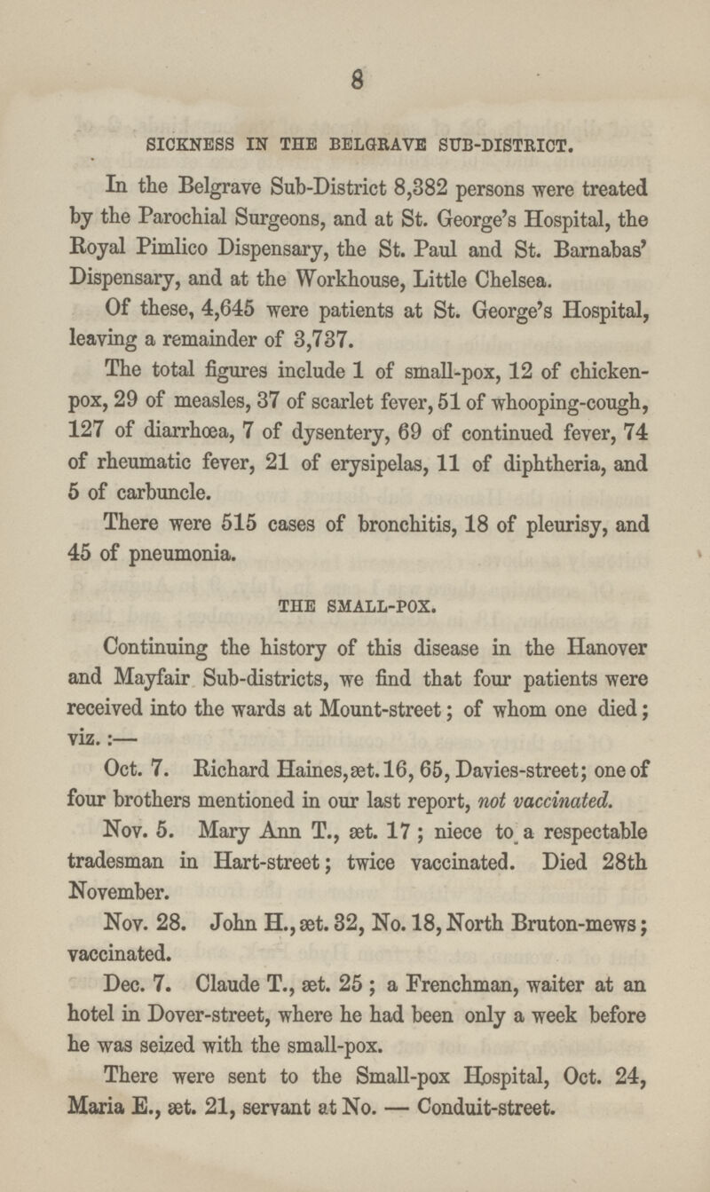 8 sickness in the belgrave sub-district. In the Belgrave Sub-District 8,382 persons were treated by the Parochial Surgeons, and at St. George's Hospital, the Royal Pimlico Dispensary, the St. Paul and St. Barnabas' Dispensary, and at the Workhouse, Little Chelsea. Of these, 4,645 were patients at St. George's Hospital, leaving a remainder of 3,737. The total figures include 1 of small-pox, 12 of chicken pox, 29 of measles, 37 of scarlet fever, 51 of whooping-cough, 127 of diarrhoea, 7 of dysentery, 69 of continued fever, 74 of rheumatic fever, 21 of erysipelas, 11 of diphtheria, and 5 of carbuncle. There were 515 cases of bronchitis, 18 of pleurisy, and 45 of pneumonia. the small-pox. Continuing the history of this disease in the Hanover and Mayfair Sub-districts, we find that four patients were received into the wards at Mount-street; of whom one died; viz.:- Oct. 7. Richard Haines, set. 16, 65, Davies-street; one of four brothers mentioned in our last report, not vaccinated. Nov. 5. Mary Ann T., set. 17 ; niece to a respectable tradesman in Hart-street; twice vaccinated. Died 28th November. Nov. 28. John H., set. 32, No. 18, North Bruton-mews; vaccinated. Dec. 7. Claude T., set. 25; a Frenchman, waiter at an hotel in Dover-street, where he had been only a week before he was seized with the small-pox. There were sent to the Small-pox Hospital, Oct. 24, Maria E., set. 21, servant at No. - Conduit-street.