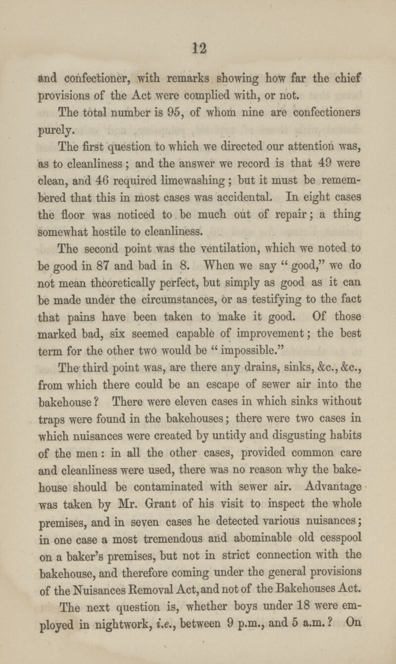 12 and confectioner, with remarks showing how far the chief provisions of the Act were complied with, or not. The total number is 95, of whom nine are confectioners purely. The first question to which we directed our attention was, as to cleanliness ; and the answer we record is that 49 were clean, and 46 required limewashing; but it must be remem bered that this in most cases was accidental. In eight cases the floor was noticed to be much out of repair; a thing somewhat hostile to cleanliness. The second point was the ventilation, which we noted to be good in 87 and bad in 8. When we say good, we do not mean theoretically perfect, but simply as good as it can be made under the circumstances, or as testifying to the fact that pains have been taken to make it good. Of those marked bad, six seemed capable of improvement; the best term for the other two would be impossible. The third point was, are there any drains, sinks, &c., &c., from which there could be an escape of sewer air into the bakehouse ? There were eleven cases in which sinks without traps were found in the bakehouses; there were two cases in which nuisances were created by untidy and disgusting habits of the men: in all the other cases, provided common care and cleanliness were used, there was no reason why the bake house should be contaminated with sewer air. Advantage was taken by Mr. Grant of his visit to inspect the whole premises, and in seven cases he detected various nuisances; in one case a most tremendous and abominable old cesspool on a baker's premises, but not in strict connection with the bakehouse, and therefore coming under the general provisions of the Nuisances Removal Act, and not of the Bakehouses Act. The next question is, whether boys under 18 were em ployed in nightwork, i.e., between 9 p.m., and 5 a.m.? On